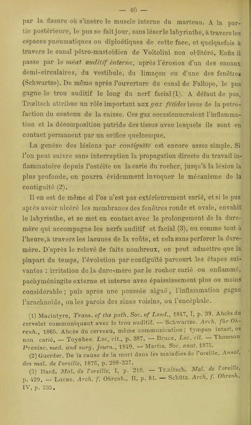 — 40 — par la fissure où s’insère le muscle interne du marteau. A la par- tie postérieure, le pus se fait jour, sans léserle labyrinthe, à travers les espaces pneumatiques ou diploétiques de cette face, et quelquefois à travers le canal pétro-mastoïdien de Voltolini non oblitéré. Enfin il passe par le méat auditif interne, après l’érosion d’un des canaux demi-circulaires, du vestibule, du limaçon ou d’une des fenêtres (Schwartze), De même après l’ouverture du canal de Fallope, le pus gagne le trou auditif le long du nerf facial (1). A défaut de pus, Trceltsch attribue un rôle important aux gaz fétides issus de la putré- faction du contenu de la caisse. Ces gaz occasionneraient l’inflamma- tion et la décomposition putride des tissus avec lesquels ils sont en i contact permanent par un orifice quelconque. La genèse des lésions par contiguïté est encore assez simple. Si l’on peut suivre sans interruption la propagation directe du travail in- flammatoire depuis l’ostéite ou la carie du rocher, jusqu’à la lésion la ■ plus profonde, ou pourra évidemment invoquer le mécanisme de la | contiguïté (2). Il en est de même si l’os n’est pas extérieurement carié, et si le pus i après avoir ulcéré les membranes des fenêtres ronde et ovale, envahit f t le labyrinthe, et se met eu contact avec le prolongement de la dure- | mère qui accompagne les nerfs auditif et facial (3), ou comme tout à ' l’heure,à travers les lacunes de la voûte, et cela sans perforer la dure- 1 mère. D’après le relevé de faits nombreux, on peut admettre que la i plupart du temps, l’évolution par contiguïté parcourt les étapes sui- vantes : irritation delà dure-mère parle rocher carié ou enflammé, pachyméningite externe et interne avec épaississement plus ou moins considérable ; puis après une poussée aiguë , l’inflammation gagne l’arachnoïde, ouïes parois des sinus voisins, ou l’encéphale. (1) Macintyre, Trans. of the path. Soc. of Lond., 1847, I, p. 39. Abcès du cervelet communiquant avec le trou auditif. — Schwaitze. Arch. fur Oh renh., 1865. Abcès du cerveau, même communication; tympan intact, os non carié. — Toynbee. Loc. cit., p. 387, — Bruce. Loc. cit. — Thomson Provinc. vied. and surg. journ., 1849. —Martin. Soc. anat. 1875. (2) Guerder. De la cause de la mort dans les maladies de l’oreille. Annal. ' des mal. de l'oreille, 1876, p. 298-327. (3) Itard. Mal. de l'oreille, I, p. 210. — Trœltscli. Mal. de Voreille, p. 429. — Lucae. Arch. f. Ohrenh., Il, p. 81. — Schùlz. Arch. f. Olnui i. IV, p. 235.