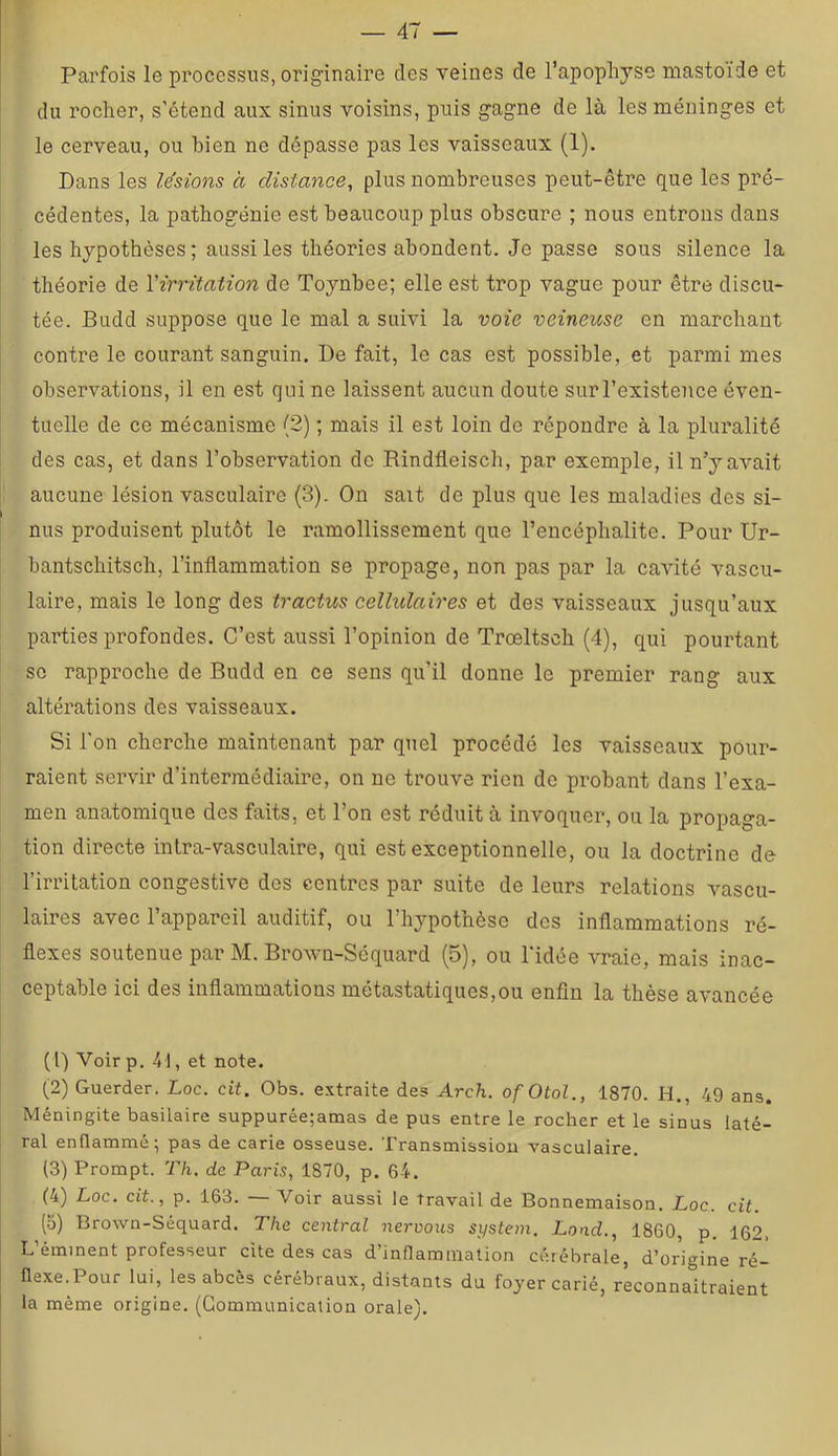 Parfois le processus, originaire des veines de l’apopliyse mastoide et du rocher, s’étend aux sinus voisins, puis gagne de là les méninges et le cerveau, ou bien ne dépasse pas les vaisseaux (1). Dans les lésions à distance, plus nombreuses peut-être que les pré- cédentes, la patbogénie est beaucoup plus obscure ; nous entrons dans les hypothèses; aussi les théories abondent. Je passe sous silence la théorie de l'irritation de Toynbee; elle est trop vague pour être discu- tée. Budd suppose que le mal a suivi la voie veineuse en marchant contre le courant sanguin. De fait, le cas est possible, et parmi mes observations, il en est qui ne laissent aucun doute sur l’existence éven- tuelle de ce mécanisme (2) ; mais il est loin de répondre à la pluralité des cas, et dans l’observation de Rindfleiscb, par exemple, il n’y avait aucune lésion vasculaire (3). On sait de plus que les maladies des si- nus produisent plutôt le ramollissement que l’encéphalite. Pour Ur- bantschitseb, l’inflammation se propage, non pas par la cavité vascu- laire, mais le long des tractus celhdaires et des vaisseaux jusqu’aux parties profondes. C’est aussi l’opinion de Trœltscb (4), qui pourtant SC rapproche de Budd en ce sens qu’il donne le premier rang aux altérations des vaisseaux. Si l'on cherche maintenant par quel procédé les vaisseaux pour- raient servir d’intermédiaire, on ne trouve rien de pi’obant dans l’exa- men anatomique des faits, et l’on est réduit à invoquer, ou la propaga- tion directe intra-vasculaire, qui est exceptionnelle, ou la doctrine de l’irritation congestive des contres par suite de leurs relations vascu- laires avec l’appareil auditif, ou l’hypothèse des inflammations ré- flexes soutenue par M. Brown-Séquard (5), ou l'idée vraie, mais inac- ceptable ici des inflammations métastatiques,ou enfin la thèse avancée (1) Voirp. 41, et note. (2) Guerder. Loc. cit. Obs. extraite des Arch. ofOtol., 1870. H., 49 ans. Méningite basilaire suppurée;amas de pus entre le rocher et le sinus laté- ral enflammé; pas de carie osseuse. Transmission vasculaire. (3) Prompt. T/i. de Paris, 1870, p. 64. (4) Loc. cit., p. 163. Voir aussi le travail de Bonnemaison. Loc. cit. (5) Brown-Séquard. The central neroous System. Lond., 1860, p. 162. L’éminent professeur cite des cas d’inflammation cérébrale, d’origine ré- flexe. Pour lui, les abcès cérébraux, distants du foyer carié, reconnaitraient la même origine. (Communication orale).