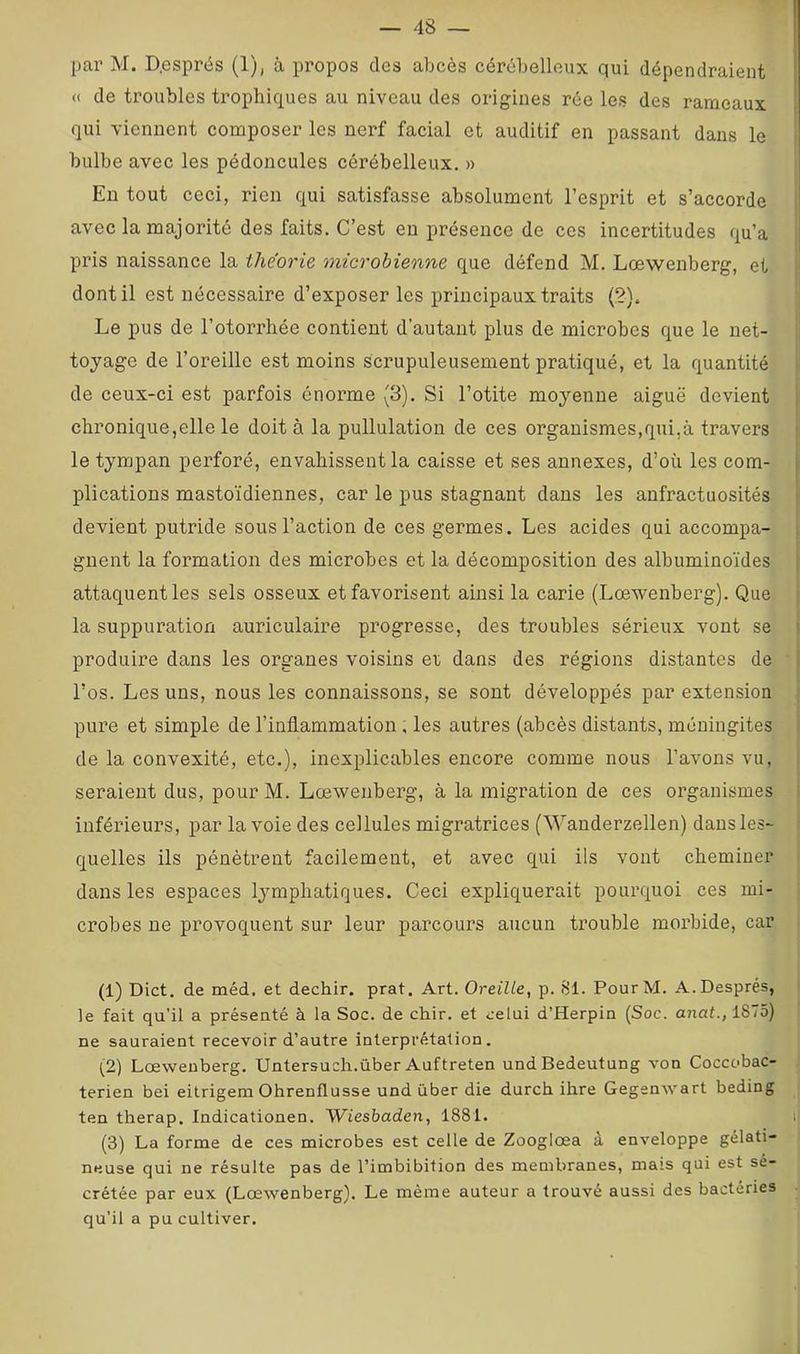 par M. D.esprés (1), à propos des abcès cérébelleux qui dépendraient I « de troubles trophiques au niveau des origines rée les des rameaux | qui viennent composer les nerf facial et auditif en passant dans le bulbe avec les pédoncules cérébelleux. » En tout ceci, rien qui satisfasse absolument l’esprit et s’accorde avec la majorité des faits. C’est en présence de ces incertitudes qu’a pris naissance la théorie microbienne que défend M. Lœwenberg, et dont il est nécessaire d’exposer les principaux traits (2). Le pus de l’otorrhée contient d’autant plus de microbes que le net- toyage de l’oreille est moins scrupuleusement pratiqué, et la quantité de ceux-ci est parfois énorme (3). Si l’otite moyenne aiguë devient ' chronique,elle le doit à la pullulation de ces organismes,qui,à travers le tympan perforé, envahissent la caisse et ses annexes, d’où les com- | plications mastoïdiennes, car le pus stagnant dans les anfractuosités ' devient putride sous l’action de ces germes. Les acides qui accompa- i gnent la formation des microbes et la décomposition des albuminoïdes | attaquent les sels osseux et favorisent ainsi la carie (Lœwenberg). Que la suppuration auriculaire progresse, des troubles sérieux vont se * produire dans les organes voisins et dans des régions distantes de “ > l’os. Les uns, nous les connaissons, se sont développés par extension pure et simple de l’inflammation, les autres (abcès distants, méningites de la convexité, etc.), inexplicables encore comme nous l’avons vu, seraient dus, pour M. Lœwenberg, à la migration de ces organismes inférieurs, par la voie des cellules migratrices (Wanderzellen) dans les- quelles ils pénètrent facilement, et avec qui ils vont cheminer dans les espaces lymphatiques. Ceci expliquerait pourquoi ces mi- crobes ne provoquent sur leur parcours aucun trouble morbide, car I (1) Dict. de méd. et dechir. prat. Art. Oreille, p. 81. PourM. A. Després, le fait qu’il a présenté à la Soc. de chir. et celui d’Herpin (Soc. anal., 1S75) , ne sauraient recevoir d’autre interprétation. ji (2) Lœwenberg. Untersuch.über Auftreten undBedeutung von Cocccbac- | terien bei eitrigem Ohrenflusse und über die durch ihre Gegenwart beding ten therap. Indicationen. Wiesbaden, 1881. lîj (3) La forme de ces microbes est celle de Zooglœa à enveloppe gélati- | neuse qui ne résulte pas de l’imbibition des membranes, mais qui est sé- 1 crétée par eux (Lœwenberg). Le même auteur a trouvé aussi des bactéries •• qu’il a pu cultiver.