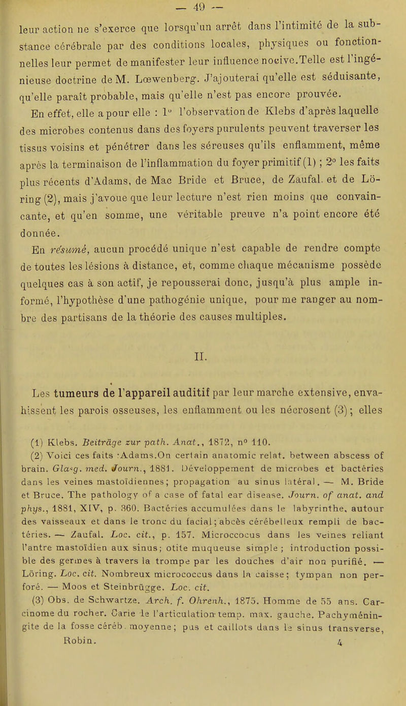 leur action ne s’exerce que lorsqu’un arrêt dans l’intimité de la sub- stance cérébrale par des conditions locales, physiques ou fonction- nelles leur permet de manifester leur influence nocive,Telle est 1 ingé- nieuse doctrine deM. Lœwenberg. J’ajouterai qu elle est séduisante, qu’elle paraît probable, mais qu’elle n’est pas encore prouvée. En effet, elle a pour elle : 1 l’observation de Klebs d’après laquelle des microbes contenus dans des foyers purulents peuvent traverser les tissus voisins et pénétrer dans les séreuses qu’ils enflamment, même après la terminaison de l’inflammation du foyer primitif (1) ; 2° les faits plus récents d’Adams, de Mac Bride et Bruce, de Zaufal. et de Lb- ring (2), mais j’avoue que leur lecture n’est rien moins que convain- cante, et qu’en somme, une véritable preuve n’a point encore été donnée. En résumé, aucun procédé unique n’est capable de rendre compte de toutes les lésions à distance, et, comme cliaque mécanisme possède quelques cas à sou actif, je repousserai donc, jusqu’à plus ample in- formé, l’hypothèse d’une pathogénie unique, pour me ranger au nom- bre des partisans de la théorie des causes multiples. II. « Les tumeurs de l’appareil auditif par leur marche extensive, enva- hissent les parois osseuses, les enflamment ou les nécrosent (3) ; elles (1) Klebs, Beitrâge zur path. Anat,, 187K, n° 110. (2) Voici ces faits rAdams.On certain anatomie relat. between abscess of brain. Gia<sf. med. /ourji., 1881. Développement de microbes et bactéries dans les veines mastoïdiennes; propagation au sinus hitéral. —- M. Bride et Bruce. The pathology of a case of fatal ear disease. Journ. of anat. and phys., 1881, XIV, p. .860. Bactéries accumulées dans le labyrinthe, autour des vaisseaux et dans le tronc du facial; abcès cérébelleux rempli de bac- téries. — Zaufal. Loc. cit., p. 157. Microccocus dans les veines reliant l’antre mastoïdien aux sinus; otite muqueuse simple; introduction possi- ble des germes à travers la trompe par les douches d’air non purifié, — Lôring. Loc, cit. Nombreux micrococcus dans la caisse; tympan non per- foré. — Moos et Steinbrügge. Loc. cit. (3) Obs. de Schwartze. Arch. f. Olirenh., 1875. Homme de 55 ans. Car- cinome du rocher. Carie le l’articulation-temp. max. gauche, Pachyménin- gite de la fosse céréb, moyenne; pus et caillots dans le sinus transverse. Robin. 4