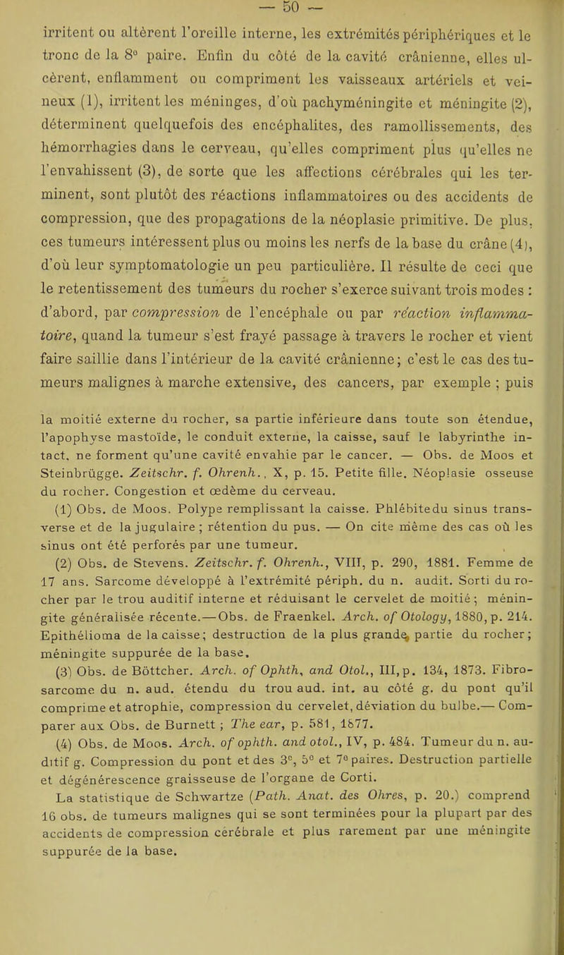 irritent ou altèrent l’oreille interne, les extrémités périphériques et le tronc do la 8® paire. Enfin du côté de la cavité crânienne, elles ul- cèrent, enflamment ou compriment les vaisseaux artériels et vei- neux (1), irritent les méninges, d’où pachyméningite et méningite (2), déterminent quelquefois des encéphalites, des ramollissements, des hémorrhagies dans le cerveau, qu’elles compriment plus qu’elles ne l’envahissent (3), de sorte que les affections cérébrales qui les ter- minent, sont plutôt des réactions inflammatoires ou des accidents de compression, que des propagations de la néoplasie primitive. De plus, ces tumeurs intéressent plus ou moins les nerfs de la base du crâne (4), d’où leur symptomatologie un peu particulière. Il résulte de ceci que le retentissement des tumeurs du rocher s’exerce suivant trois modes : d’abord, par com'pression de l’encéphale ou par réaction inflamma- toire, quand la tumeur s’est frayé passage à travers le rocher et vient faire saillie dans l’intérieur de la cavité crânienne; c’est le cas des tu- meurs malignes à marche extensive, des cancers, par exemple ; puis la moitié externe du rocher, sa partie inférieure dans toute son étendue, l’apophyse mastoïde, le conduit externe, la caisse, sauf le labyrinthe in- tact. ne forment qu’une cavité envahie par le cancer. — Obs. de Moos et Steinbrügge. Zeitachr. f. Ohrenh., X, p. 15. Petite fille. Néoplasie osseuse du rocher. Congestion et œdème du cerveau. (1) Obs. de Moos. Polype remplissant la caisse. Phlébitedu sinus trans- verse et de la jugulaire; rétention du pus. — On cite rnème des cas où les sinus ont été perforés par une tumeur. (2) Obs. de Stevens. Zeitschr. f. Ohrenh., VIII, p. 290, 1881. Femme de 17 ans. Sarcome développé à l’extrémité pénph. du n. audit. Sorti du ro- cher par le trou auditif interne et réduisant le cervelet de moitié; ménin- gite généralisée récente.—Obs. de Fraenkel. Arch. of OtoZogry, 1880, p. 214. Epithélioma de la caisse; destruction de la plus grande partie du rocher; méningite suppurée de la base, (31 Obs. de Bôttcher. Arch. of Ophth, and Otol., III,p. 134, 1873. Fibro- sarcome du n, aud. étendu du trou aud. int. au côté g. du pont qu’il comprime et atrophie, compression du cervelet, déviation du bulbe.— Com- parer aux Obs. de Burnett ; The ear, p. 581, 1877. (4) Obs. de Moos. Arch. of ophth. and otol., IV, p. 484. Tumeur du n. au- ditif g. Compression du pont et des 3®, 5® et 7® paires. Destruction partielle et dégénérescence graisseuse de 1 organe de Corti. La statistique de Schwartze {Path. Anat. des Ohres, p. 20.) comprend 16 obs. de tumeurs malignes qui se sont terminées pour la plupart par des accidents de compression cérébrale et plus rarement par une méningite suppurée de la base.