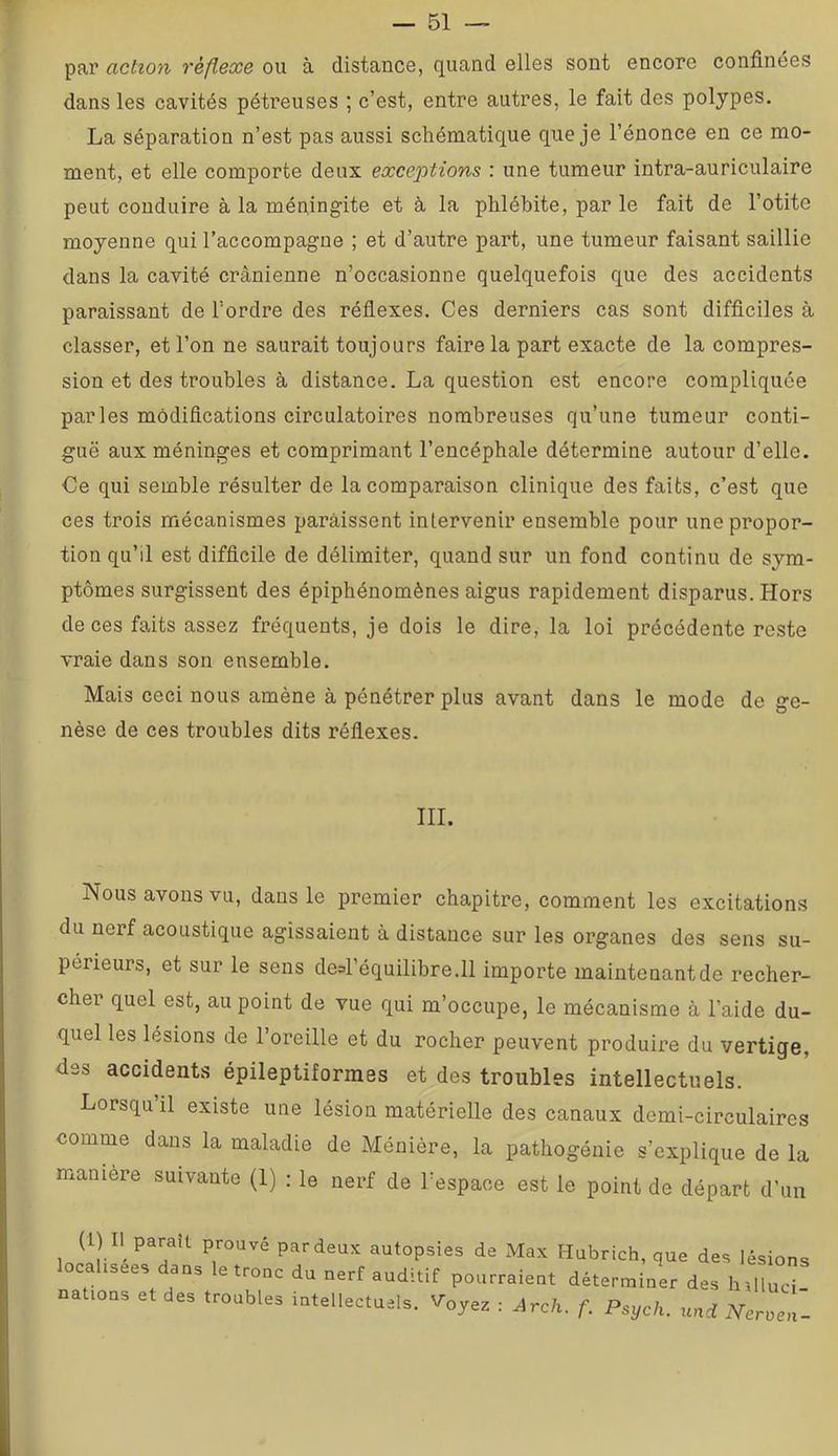 par action réflexe ou à distance, quand elles sont encore confinées dans les cavités péti’euses ; c’est, entre autres, le fait des polypes. La séparation n’est pas aussi schématique que je l’énonce en ce mo- ment, et elle comporte deux exceptions : une tumeur intra-auriculaire peut conduire à la méningite et à la phlébite, par le fait de l’otite moyenne qui l’accompagne ; et d’autre part, une tumeur faisant saillie dans la cavité crânienne n’occasionne quelquefois que des accidents paraissant de l’ordre des réfiexes. Ces derniers cas sont difficiles à classer, et l’on ne saurait toujours faire la part exacte de la compres- sion et des troubles à distance. La question est encore compliquée parles modifications circulatoires nombreuses qu’une tumeur conti- guë aux méninges et comprimant l’encéphale détermine autour d’elle. Ce qui semble résulter de la comparaison clinique des faits, c’est que ces trois mécanismes paraissent inlervenir ensemble pour une propor- tion qu’il est difficile de délimiter, quand sur un fond continu de sym- ptômes surgissent des épiphénomènes aigus rapidement disparus. Hors de ces faits assez fréquents, je dois le dire, la loi précédente reste vraie dans son ensemble. Mais ceci nous amène à pénétrer plus avant dans le mode de ge- nèse de ces troubles dits réflexes. III. Nous avons vu, dans le premier chapitre, comment les excitations du nerf acoustique agissaient à distance sur les organes des sens su- périeurs, et sur le sens desl’équilibre.ll importe maintonantde recher- cher quel est, au point de vue qui m’occupe, le mécanisme à l’aide du- quel les lésions de l’oreille et du rocher peuvent produire du vertige, fies accidents épileptiformes et des troubles intellectuels. Lorsqu il existe une lésion matérielle des canaux demi-circulaires comme dans la maladie de Ménière, la pathogénie s’explique de la manière suivante (1) : le nerf de l’espace est le point de départ d’un iJ.l - T T”'' «“lopsies de Max Habrich, que des lésion, local,sees dans le tronc du nerf auditif pourraient déterminer des htlluc' nations et des troubles intellectuels. Voyez : Arch. f. Psych. uni rYcrue,..