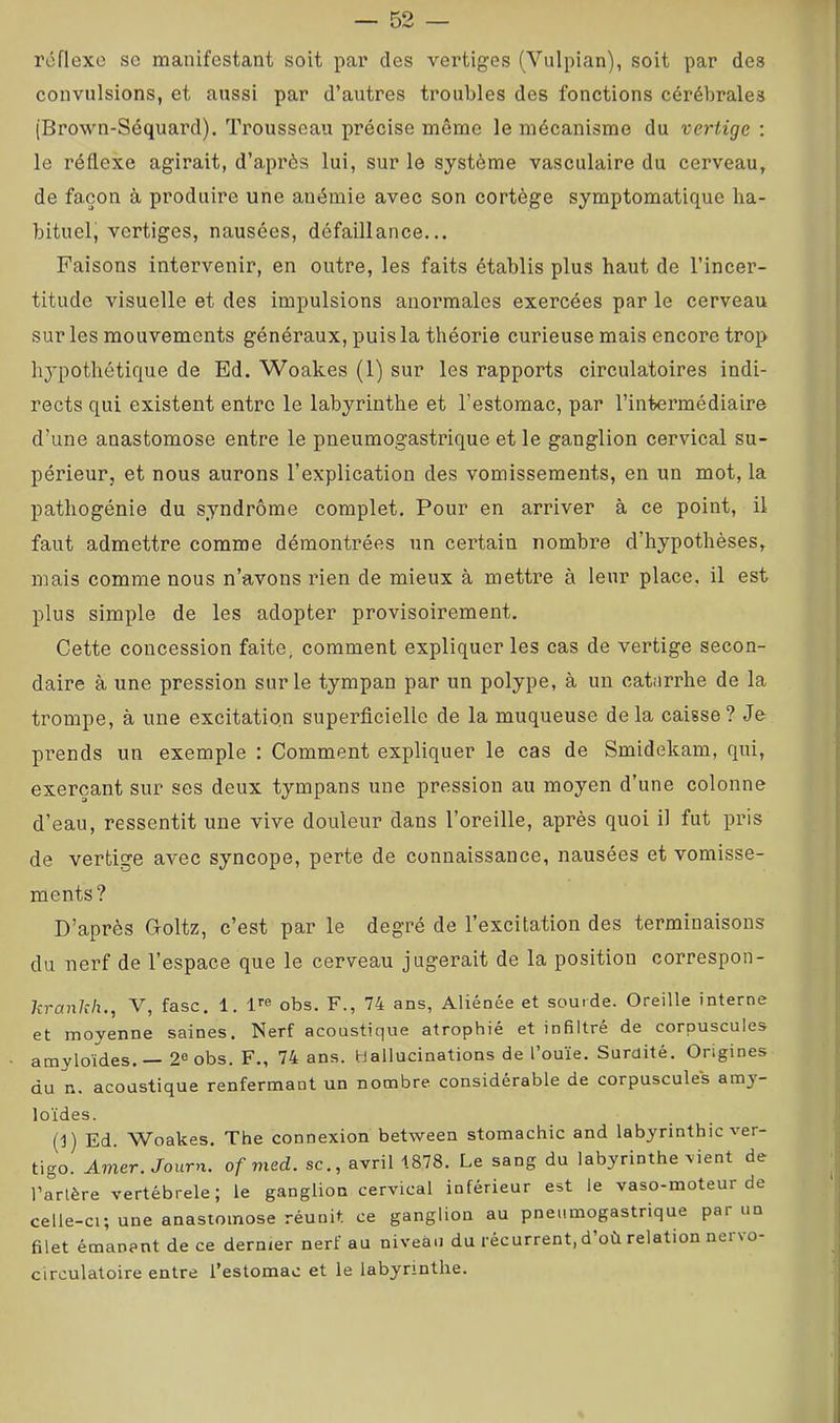 roflexe se manifestant soit par des vertiges (Vulpian), soit par des convulsions, et aussi par d’autres troubles des fonctions cérébrales (Brown-Séquard). Trousseau précise même le mécanisme du vertige : le réflexe agirait, d’après lui, sur le système vasculaire du cerveau, de façon à produire une anémie avec son cortège symptomatique ha- bituel, vertiges, nausées, défaillance... Faisons intervenir, en outre, les faits établis plus haut de l’incer- titude visuelle et des impulsions anormales exercées par le cerveau sur les mouvements généraux, puis la théorie curieuse mais encore trop hypothétique de Ed. Woakes (1) sur les rapports circulatoires indi- rects qui existent entre le labyrinthe et l’estomac, par l’intermédiaire d’une anastomose entre le pneumogastrique et le ganglion cervical su- périeur, et nous aurons l’explication des vomissements, en un mot, la pathogénie du syndrome complet. Pour en arriver à ce point, il faut admettre comme démontrées un certain nombre d’hypothèses, mais comme nous n’avons rien de mieux à mettre à leur place, il est plus simple de les adopter provisoirement. Cette concession faite, comment expliquer les cas de vertige secon- daire à une pression sur le tympan par un polype, à un catnrrhe de la trompe, à une excitation superficielle de la muqueuse delà caisse? Je prends un exemple : Comment expliquer le cas de Smidekam, qui, exerçant sur ses deux tympans une pression au moyen d’une colonne d’eau, ressentit une vive douleur dans l’oreille, après quoi il fut pris de vertige avec syncope, perte de connaissance, nausées et vomisse- ments? D’après Goltz, c’est par le degré de l’excitation des terminaisons du nerf de l’espace que le cerveau jugerait de la position correspon- kranlxh., V, fasc. 1. l*'® obs. F., Ik ans, Aliénée et sourde. Oreille interne et moyenne saines. Nerf acoustique atrophié et infiltré de corpuscules amyloïdes. — 2® obs. F., 74 ans. Hallucinations de l’ouïe. Surdité. Origines du n. acoustique renfermant un nombre considérable de corpuscules amj’- loïdes. (1) Ed. Woakes. The connexion between stomachic and labyrinthic ver- tigo. Amer.Joiirn. of med. sc., avril 1878. Le sang du labyrinthe vient de Tarière vertébrale; le g.anglion cervical inférieur est le vaso-moteur de celle-ci; une anastomose réunit ce ganglion au pneumogastrique par un filet émanant de ce dernier nerf au niveau du récurrent,d où relation nei%o- circulatoire entre l’estomac et le labyrinthe.