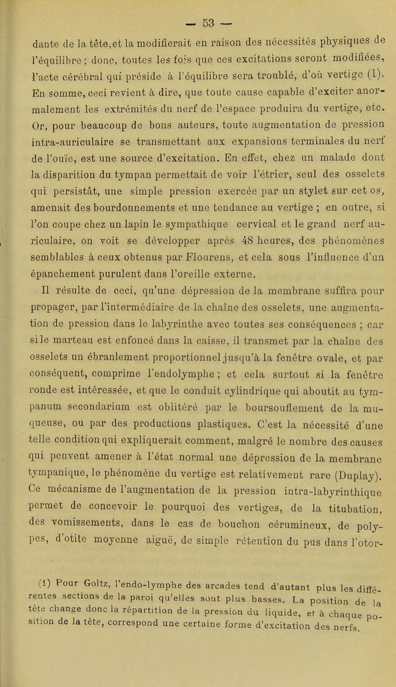 dante de la tête,et la modifierait eu raison des nécessités physiques de l’équilibre ; donc, toutes les fois que ces excitations seront modifiées, l’acte cérébral qui préside à l’équilibre sera troublé, d’où vertige (1). En somme, ceci revient à dire, que toute cause capable d’exciter anor- malement les extrémités du nerf de l’espace produira du vertige, etc. Or, pour beaucoup de bons auteurs, toute augmentation de pression intra-auriculaire se transmettant aux expansions terminales du nerf de l’ouïe, est une source d’excitation. En effet, chez un malade dont la disparition du tympan permettait de voir l’étrier, seul des osselets qui persistât, une simple pression exercée par un stylet sur cet os, amenait des bourdonnements et une tendance au vertige ; en outre, si l’on coupe chez un lapin le sympathique cervical et le grand nerf au- riculaire, on voit se développer après 48 heures, des phénomènes semblables à ceux obtenus par Flourens, et cela sous l’influence d’un épanchement purulent dans l’oreille externe. Il résulte de ceci, qu’une dépression de la membrane suffira pour propager, par l’intermédiaire de la chaîne des osselets, une augmenta- tion de pression dans le labyrinthe avec toutes ses conséquences ; car si le marteau est enfoncé dans la caisse, il transmet par la chaîne des osselets un ébranlement proportionnel jusqu’à la fenêtre ovale, et par conséquent, comprime l’endolymphe ; et cela surtout si la fenêtre ronde est intéressée, et que le conduit cylindrique qui aboutit au tym- panum secondarium est oblitéré par le boursouflement de la mu- queuse, ou par des productions plastiques. C’est la nécessité d’une telle condition qui expliquerait comment, malgré le nombre des causes qui peuvent amener à l’état normal une dépression de la membrane tympanique, le phénomène du vertige est relativement rare (Duplay). Ce mécanisme de l’augmentation de la pression intra-labyrinthique permet de concevoir le pourquoi des vertiges, de la titubation, des vomissements, dans le cas de bouchon cérumineux, de poly- pes, d’otite moyenne aiguë, de simple rétention du pus dans l’otor- (1) Pour Goltz, l’endo-lymphe des arcades tend d’autant plus les diffé- rentes sections de la paroi qu’elles sont plus basses. La position de la tète change donc la répartition de la pression du liquide, et à chaque po- sition de la tète, correspond une certaine forme d’excitation des nerfs.