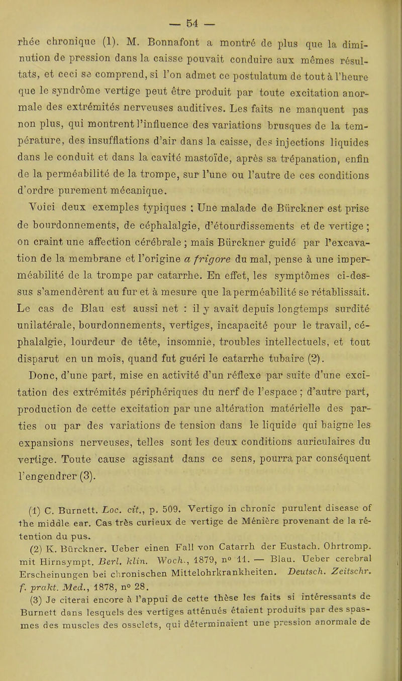 rhée chronique (1). M. Bonnafont a montré de plus que la dimi- nution de pression dans la caisse pouvait conduire aux mêmes résul- tats, et ceci se comprend, si 1 on admet ce postulatum de tout à l’heure que le syndrome vertige peut être produit par toute excitation anor- male des extrémités nerveuses auditives. Les faits ne ma.nquent pas non plus, qui montrent l’influence des variations brusques de la tem- pérature, des insufflations d’air dans la caisse, des injections liquides dans le conduit et dans la cavité mastoïde, après sa trépanation, enfin de la perméabilité de la trompe, sur l’une ou l’autre de ces conditions d’ordre purement mécanique. Voici deux exemples typiques ; Une malade de Bürckner est prise de bourdonnements, de céphalalgie, d’étourdissements et de vertige ; on craint une affection cérébrale ; mais Bürckner guidé par l’excava- tion de la membrane et l’origine a frigore du mal, pense à une imper- méabilité de la trompe par catarrhe. En effet, les symptômes ci-des- sus s’amendèrent au fur et à mesure que la perméabilité se rétablissait. Le cas de Blau est aussi net : il y avait depuis longtemps surdité unilatérale, bourdonnements, vertiges, incapacité pour le travail, cé- phalalgie, lourdeur de tête, insomnie, troubles intellectuels, et tout disparut en un mois, quand fut guéri le catarrhe tubaire (2). Donc, d’une part, mise en activité d’un réflexe par suite d’une exci- tation des extrémités périphériques du nerf de l’espace ; d’autre part, production de cette excitation par une altération matérielle des par- ties ou par des variations de tension dans le liquide qui baigne les expansions nerveuses, telles sont les deux conditions auriculaires du vertige. Toute cause agissant dans ce sens, pourra par conséquent l’engendrer (3). (1) C. Burnett. Loc. af., p. 509. Vertigo in chronic purulent disease of the middle ear. Cas très curieux de vertige de Ménière provenant de la ré- tention du pus. (2) K. Bürckner. Ueber einen Fall von Catarrii der Eustach. Ohrtromp. mit Hirnsympt. BctI, klin. Woc/i-, 1879, n° 11. Blau. Ueber cérébral Erscheinungen bei chronischen Mittelohrkrankheiten. Deutsch, Zeitschr. f. prakt. Med,, 1878, n° 28. (3) Je citerai encore à l’appui de cette thèse les faits si intéressants de Burnett dans lesquels des vertiges atténués étaient produits par des spas- mes des muscles des osselets, qui déterminaient une pression anormale de