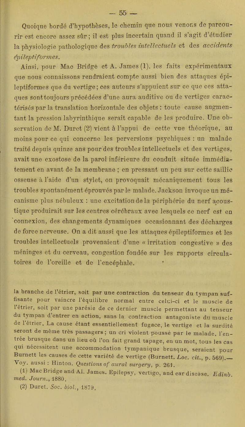 Quoique bordé d’hypothèses, le chemin que nous venons de parcou- rir est encore assez sûr; il est plus incertain quand il s’agit d’étudier la physiologie pathologique des troubles intellectuels et des accidents ëpileptiformes. Ainsi, pour Mac Bridgé et A. James (1), les faits expérimentaux que nous connaissons rendraient compte aussi bien des attaques épi- leptiformes que du vertige ; ces auteurs s’appuient sur ce que ces atta- ques sont toujours précédées d’une aura auditive ou de vertiges carac- térisés par la translation horizontale des objets : toute cause augmen- tant la pression labyrinthique serait capable de les produire. Une ob- servation de M. Duret (2) vient à l’appui de cette vue théorique, au moins pour ce qui concerne les perversions psychiques : un malade traité depuis quinze ans pour des troubles intellectuels et des vertiges, avait une exostose de la paroi inférieure du conduit située immédia- tement en avant de la membrane ; en pressant un peu sur cette saillie osseuse à l’aide d’un stylet, on provoquait mécaniquement tous les troubles spontanément éprouvés parle malade. Jackson invoque un mé- canisme plus nébuleux : une excitation de la périphérie du nerf acous- tique produirait sur les centres cérébraux avec lesquels ce nerf est en connexion, des changements dynamiques occasionnant des décharges de force nerveuse. On a dit aussi que les attaques épileptiformes et les troubles intellectuels provenaient d’une « irritation congestive » des méninges et du cerveau, congestion fondée sur les rapports circula- toires de l’oreille et de l’encéphale. la branche de 1 étrier, soit par une contraction du tenseur du tympan suf- fisante pour vaincre l’équilibre normal entre celui-ci et le muscle de 1 étrier, soit par une parésie de ce dernier muscle permettant au tenseur du tympan d’entrer en action, sans la contraction antagoniste du muscle de 1 étrier. La cause étant essentiellement fugace, le vertige et la surdité seront de même très passagers; un cri violent poussé par 1e malade, l’en- trée brusque dans un lieu où l’on fait grand tapage, en un mot, tous les cas qui nécessitent une accommodation tympanique brusque, seraient pour Burnett les causes de cette variété de vertige (Burnett. Loc. cit., p. 569). Voy. aussi: Hinton. Questions of aurai surgery, p. 261. (1) Mac Bridge and Al. James. Epilepsy, vertigo, and ear disease. Edinb. vied. Journ., i88Q. (2) Duret. Soc. biol., 1879,