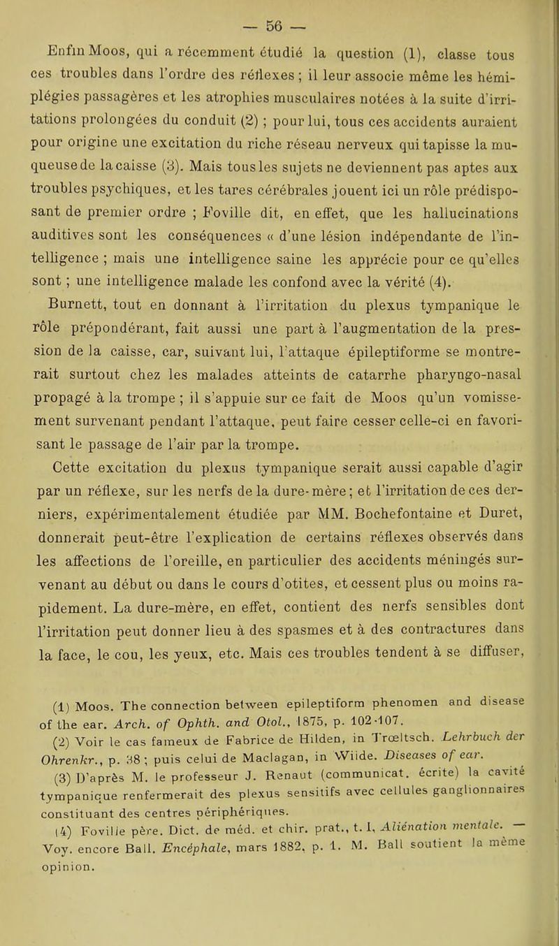 Enfin Moos, qui a récemment étudié la question (1), classe tous ces troubles dans l’ordre des réliexes ; il leur associe même les hémi- plégies passagères et les atrophies musculaires notées à la suite d’irri- tations prolongées du conduit (2) ; pour lui, tous ces accidents auraient pour origine une excitation du riche réseau nerveux qui tapisse la mu- queusede lacaisse (3). Mais tous les sujets ne deviennent pas aptes aux troubles psychiques, et les tares cérébrales jouent ici un rôle prédispo- sant de premier ordre ; Eoville dit, en effet, que les hallucinations auditives sont les conséquences « d’une lésion indépendante de l’in- telligence ; mais une intelligence saine les apprécie pour ce qu’elles sont ; une intelligence malade les confond avec la vérité (4). Burnett, tout en donnant à l’irritation du plexus tympanique le rôle prépondérant, fait aussi une part à l’augmentation de la pres- sion de la caisse, car, suivant lui, l’attaque épileptiforme se montre- rait surtout chez les malades atteints de catarrhe pharyngo-nasal propagé à la trompe ; il s’appuie sur ce fait de Moos qu’un vomisse- ment survenant pendant l’attaque, peut faire cesser celle-ci en favori- sant le passage de l’air par la trompe. Cette excitation du plexus tympanique serait aussi capable d’agir par un réflexe, sur les nerfs delà dure-mère; et l’irritation de ces der- niers, expérimentalement étudiée par MM, Bochefontaine et Duret, donnerait peut-être l’explication de certains réflexes observés dans les affections de l’oreille, en particulier des accidents méningés sur- venant au début ou dans le cours d’otites, et cessent plus ou moins ra- pidement. La dure-mère, en effet, contient des nerfs sensibles dont l’irritation peut donner lieu à des spasmes et à des contractures dans la face, le cou, les yeux, etc. Mais ces troubles tendent à se diffuser. (1) Moos. The connection between epileptiform phenomen and disease of the ear. Arch, of Ophth. and Otol., 1875, p. 102-107. (2) Voir le cas fameux de Fabrice de Hüden, in Trœltsch. Lehrbuch der Ohrenkr., p. 38; puis celui de Maclagan, in VViide. Diseuses of ear. (3) D’après M. le professeur J. Renaut (communicat. écrite) la cavité tympanique renfermerait des plexus sensitifs avec cellules ganglionnaires constituant des centres périphériques. |4) Foville père. Dict. de méd. et chir. prat,, t. U Aliénation mentale. — Voy. encore Bail. Encéphale, mars 1882. p. 1. M. Bail soutient la même opinion.