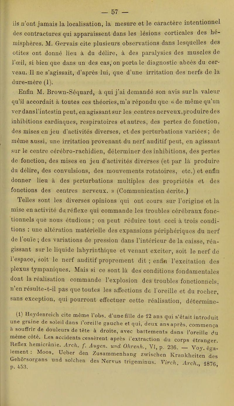 ils n’ont jamais la localisation, la mesure et le caractère intentionnel des contractures qui apparaissent dans les lésions corticales des hé- misphères. M. Gervais cite plusieurs observations dans lesquelles des otites ont donné lieu à du délire, à des paralysies des muscles de l’œil, si bien que dans un des cas, on porta le diagnostic abcès du cer- veau. Il ne s’agissait, d’après lui, que d’une irritation des nerfs de la dure-mère (1). Enfin M. Brown-Séquard, à qui j’ai demandé son avis sur la valeur qu’il accordait à toutes ces théories, m’a répondu que « de même qu’un ver dans l’intestin peut, en agissant sur les centres nerveux,produire des inhibitions cardiaques, respiratoires et autres, des pertes de fonction, des mises en jeu d’activités diverses, et des perturbations variées ; de même aussi, une irritation provenant du nerf auditif peut, en agissant sur le centre cérébro-rachidien, déterminer des inhibitions, des pertes de fonction, des mises en jeu d’activités diverses (et par là produire du délire, des convulsions, des mouvements rotatoires, etc.) et enfin donner lieu à des perturbations multiples des propriétés et des fonctions des centres nerveux. » (Communication écrite.) Telles sont les diverses opinions qui ont cours sur l’origine et la mise en activité du réflexe qui commande les troubles cérébraux fonc- tionnels que nous étudions ; on peut réduire tout ceci à trois condi- tions : une altération matérielle des expansions périphériques du nerf de l’ouïe ; des variations de pression dans l’intérieur de la caisse, réa- gissant sur le liquide labyrinthique et venant exciter, soit le nerf de l’espace, soit le nerf auditif proprement dit ; enfi« l’excitation des plexus tympaniques. Mais si ce sont là des conditions fondamentales dont la. réalisation commande l’explosion des troubles fonctionnels, n’en résulte-t-il pas que toutes les affections de l’oreille et du rocher, sans exception, qui pourront effectuer cette réalisation, détermine- (1) Heydenreich cite même l’obs. d’une fille de 12 ans qui s’était introduit une graine de soleil dans l’oreille gauche et qui, deux ans après, commença à souffrir de douleurs de tête à droite, avec battements dans l’oreille du meme cote. Les accidents cessèrent après l’extraction du corps étranger. Reflex hemicrânie. Arch. f. Avgen. und Ohrenh., Vl, p. 236. Voy. éga- krnent : Moos. Ueber den Zusammenhang zwischen Krankheiten des Gehôrsorgans und solchen des Nervus trigeminus. Virch. Arch, 1876 p. 453. * ’’ ’