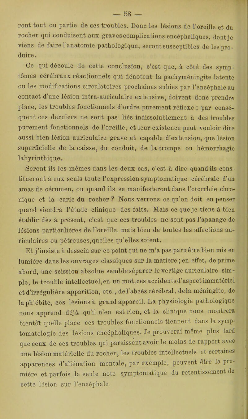 ront tout ou partie de ces troubles. Donc les lésions de l’oreille et du rocher qui conduisent aux grades complications encéphaliques, dont je viens de faire l’anatomie pathologique, seront susceptibles de les pro- duire. Ce qui découle de cette conclusion, c’est que, à côté des symp- tômes cérébraux réactionnels qui dénotent la pachyméningite latente ou les modifications circulatoires prochaines subies par l’encéphale au contact d’une lésion intra-auriculaire extensive, doivent donc prendre place, les troubles fonctionnels d’ordre purement réflexe ; par consé- quent ces derniers ne sont pas liés indissolublement à des troubles purement fonctionnels de l’oreille, et leur existence peut vouloir dire aussi bien lésion auriculaire grave et capable d’extension, que lésion superficielle de la caisse, du conduit, de la trompe ou hémorrhagie labyrinthique. Seront-ils les mêmes dans les deux cas, c’est-à-dire quand ils cons- titueront à eux seuls toute l’expression symptomatique cérébrale d’un amas de cérumen, ou quand ils se manifesteront dans l’otorrhée chro- nique et la carie du rocher ? Nous verrons ce qu’on doit en penser quand viendra l’étude clinique des faits. Mais ce que je tiens à bien établir dès à présent, c’est que ces troubles ne sont pas l’apanage de lésions particulières de l’oreille, mais bien de toutes les affections au- riculaires ou pétreuses,quelles qu’elles soient. Et j’insiste à dessein sur ce point qui ne m’a pas paru être bien mis en lumière dans les ouvrages classiques sur la matière; en effet, de prime abord, une scission absolue semble séparer le vertige auriculaire sim- ple, le trouble intellectuel, en un mot, ces accidents d’aspect immatériel et d’irrégulière apparition, etc., de l’abcès cérébral, delà méningite, de la phlébite, ces lésions à grand appareil. La physiologie pathologique nous apprend déjà qu’il n’en est rien, et la clinique nous montrera bientôt quelle place ces troubles fonctionnels tiennent dans la symp- tomatologie des lésions encéphaliques. Je prouverai meme plus taid que ceux de ces troubles qui paraissent avoir le moins de rappoi’t avec ^ une lésion matérielle du rocher, les troubles intellectuels et certaines apparences d’aliénation mentale, par exemple, peuvent être la pre- mière et parfois la seule note symptomatique du retentissement de ^ cette lésion sur l’encéphale.