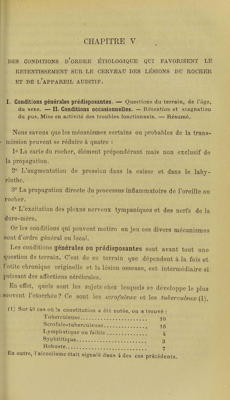 CHAPITRE V DES CONDITIONS d’oRDRB ETIOLOGIQUE QUI FAVORISENT LE RETENTISSEMENT SUR LE CERVEAU DES LÉSIONS DU ROCHER ET DÉ l’appareil AUDITIF. I. Conditions générales prédisposantes. — Questions du terrain, de l’âge, du sexe. — II. Conditions occasionnelles. — Rétention et stagnation du pus. Mise en activité des troubles fonctionnels. — Résumé. Nous savons que les mécanismes certains ou probables de la trans- mission peuvent se réduire à quatre : 1° La carie du rocher, élément prépondérant mais non exclusif de la propagation. 2° L’augmentation de pression dans la caisse et dans le laby- rinthe. 3 La propagation directe du processus inflammatoire de l’oreille au rocher. 4“ L’excitation des plexus nerveux tympaniques et des nerfs de la dure-mère. Or les conditions qui peuvent mettre en jeu ces divers mécanismes sont d’ordre général ou local. Les conditions générales ou prédisposantes sont avant tout une question de terrain. C’est de ce terrain que dépendent à la fois et l’otite chronique originelle et la lésion osseuse, cet intermédiaire si puissant des affections cérébrales. En effet, quels sont les sujets chez lesquels se développe le plus souvent l’otorrhée? Ce sont les scrofuleux et les tuberculeux {!). fl) Sur 40 cas ofi !a constitution a été notée, on a trouvé : Tuberculeuse jQ Scrofulo-tuberculeuse Lymphatique ou faible 4 Syphilitique 3 Robuste Y En outre, l’alcoolisme était signalé dans 4 des cas précédents.