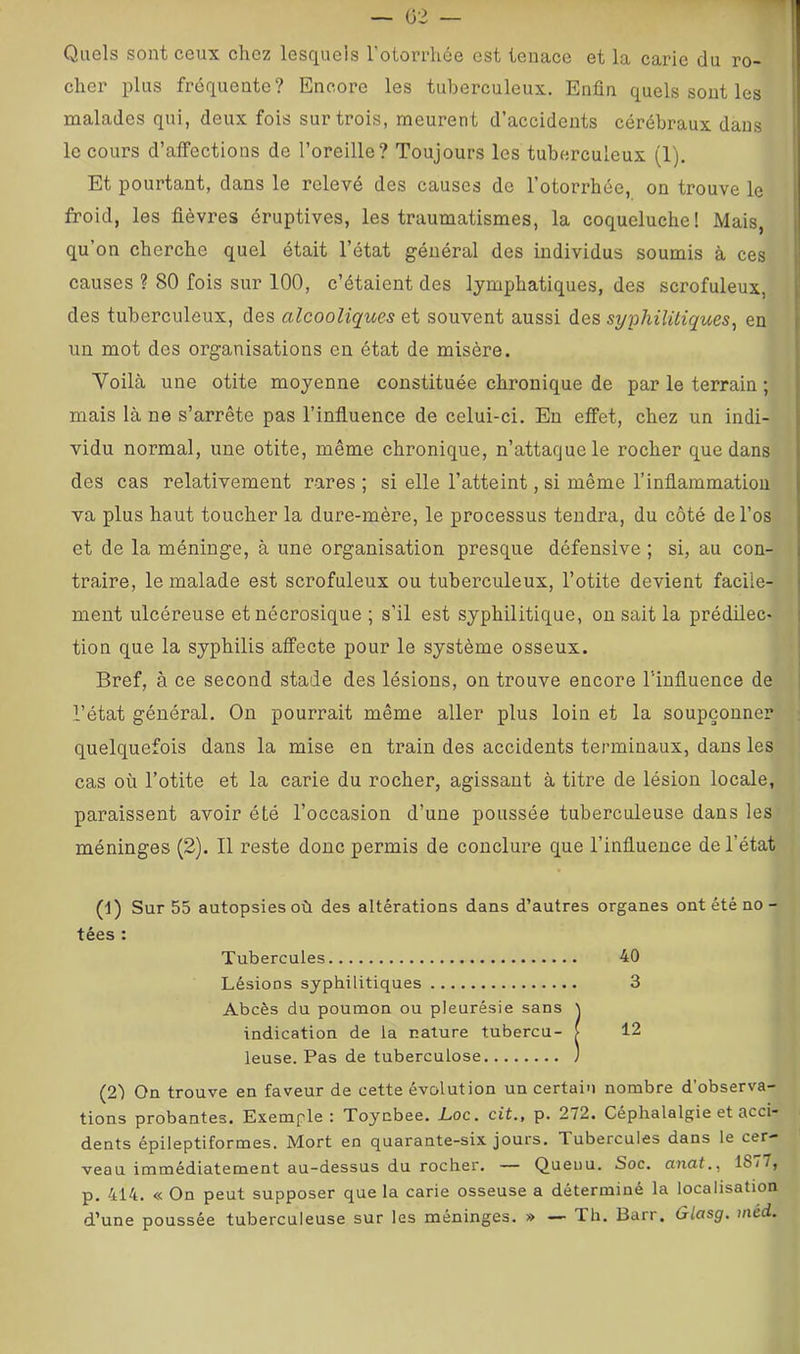 Quels sont ceux chez lesquels l’otorrhée est tenace et la carie du ro- cher plus fréquente? Encore les tuberculeux. Enfin quels sont les malades qui, deux fois sur trois, meurent d’accidents cérébraux dans le cours d’affections de l’oreille? Toujours les tuberculeux (1). Et pourtant, dans le relevé des causes de l’otorrhée, on trouve le froid, les fièvres éruptives, les traumatismes, la coqueluche! Mais, qu’on cherche quel était l’état général des individus soumis à ces causes ? 80 fois sur 100, c’étaient des lymphatiques, des scrofuleux, des tuberculeux, des alcooliques et souvent aussi des syphilitiques^ en un mot des organisations en état de misère. Voilà une otite moyenne constituée chronique de par le terrain ; mais là ne s’arrête pas l’influence de celui-ci. Eu effet, chez un indi- vidu normal, une otite, même chronique, n’attaque le rocher que dans des cas relativement rares; si elle l’atteint, si même l’inflammation va plus haut toucher la dure-mère, le processus tendra, du côté de l’os et de la méninge, à une organisation presque défensive ; si, au con- traire, le malade est scrofuleux ou tuberculeux, l’otite devient facile- ment ulcéreuse etnécrosique ; s’il est syphilitique, ou sait la prédilec- tion que la syphilis affecte pour le système osseux. Bref, à ce second stade des lésions, on trouve encore T'influence de l’état général. On pourrait même aller plus loin et la soupçonner quelquefois dans la mise en train des accidents terminaux, dans les cas où Totite et la carie du rocher, agissant à titre de lésion locale, paraissent avoir été l’occasion d’une poussée tuberculeuse dans les méninges (2). Il reste donc permis de conclure que l’influence de l’état (1) Sur 55 autopsies où des altérations dans d’autres organes ont été no- tées : Tubercules 40 Lésions syphilitiques 3 Abcès du poumon ou pleurésie sans ^ indication de la nature tubercu- i 12 leuse. Pas de tuberculose ) (2) On trouve en faveur de cette évolution un certain nombre d’observa- tions probantes. Exemple: Toynbee. Loc. cit., p. 272. Céphalalgie et acci- dents épileptiformes. Mort en quarante-six jours. Tubercules dans le cer- veau immédiatement au-dessus du rocher. — Queuu. Soc. anat., 18/7, p. 414. « On peut supposer que la carie osseuse a déterminé la localisation d’une poussée tuberculeuse sur les méninges. » — Th. Barr. Glasg. méd.