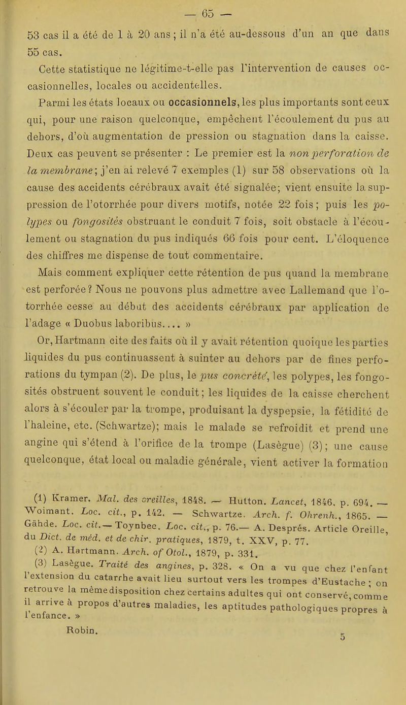 53 cas il a été de 1 à 20 ans ; il n’a été au-dessous d’un an que dans 55 cas. Cette statistique ne lég'itime-t-elle pas l’intervention de causes oc- casionnelles, locales ou accidentelles. Parmi les états locaux ou occasionnels, les plus importants sont ceux qui, pour une raison quelconque, empêchent l’écoulement du pus au dehors, d’où augmentation de pression ou stagnation dans la caisse. Deux cas peuvent se présenter : Le premier est la non perforation de la membrane', j’en ai relevé 7 exemples (1) sur 58 observations où la cause des accidents cérébraux avait été signalée; vient ensuite la sup- pression de l’otorrhée pour divers motifs, notée 22 fois ; puis les po- lypes ou fongosités obstruant le conduit 7 fois, soit obstacle à l’écou- lement ou stagnation du pus indiqués 66 fois pour cent. L’éloquence des chiffres me dispense de tout commentaire. Mais comment expliquer cette rétention de pus quand la membrane est perforée? Nous ne pouvons plus admettre avec Lallemand que l’o- torrhée cesse au débat des accidents cérébraux par application de l’adage « Duobus laboribus » Or, Hartmann cite des faits où il y avait rétention quoique les parties liquides du pus continuassent à suinter au dehors par de fines perfo- rations du tympan (2). De plus, le_pw5 concrète', les polypes, les fongo- sités obstruent souvent le conduit; les liquides de la caisse cherchent alors à s’écouler par la trompe, produisant la dyspepsie, la fétidité de l’baleine, etc. (Scbwartze); mais le malade se refroidit et prend une angine qui s etend à 1 orifice de la trompe (Laseguej (^3) ; une cause quelconque, état local ou maladie générale, vient activer la formation (1) Kramer. Mal. des creilles, 1848. .— Hutton. Lancet, 1846, p. 694. Woimant. Loc. cit., p. 142. — Scbwartze. Arch. f. Ohrenh., 1865. Gâhde. Loc. cif.-Toynbee. Loc. cit., p. 76.— A. Després. Article Oreille, du Dict. de méd. et de chir. pratiques, 1879, t. XXV, p. 77. (2) A. Hartmann. Arch. of Otol., 1879, p. 331. ^ (3) Lasègue. Traité des angines, p. 328. « On a vu que chez l’enfant 1 extension du catarrhe avait lieu surtout vers les trompes d’Eustacbe ; on retrouve la mèmedisposition chez certains adultes qui ont conservé, cornme il arrive à propos d’autres maladies, les aptitudes pathologiques propres à 1 enfance. » ^ r t- Robin.
