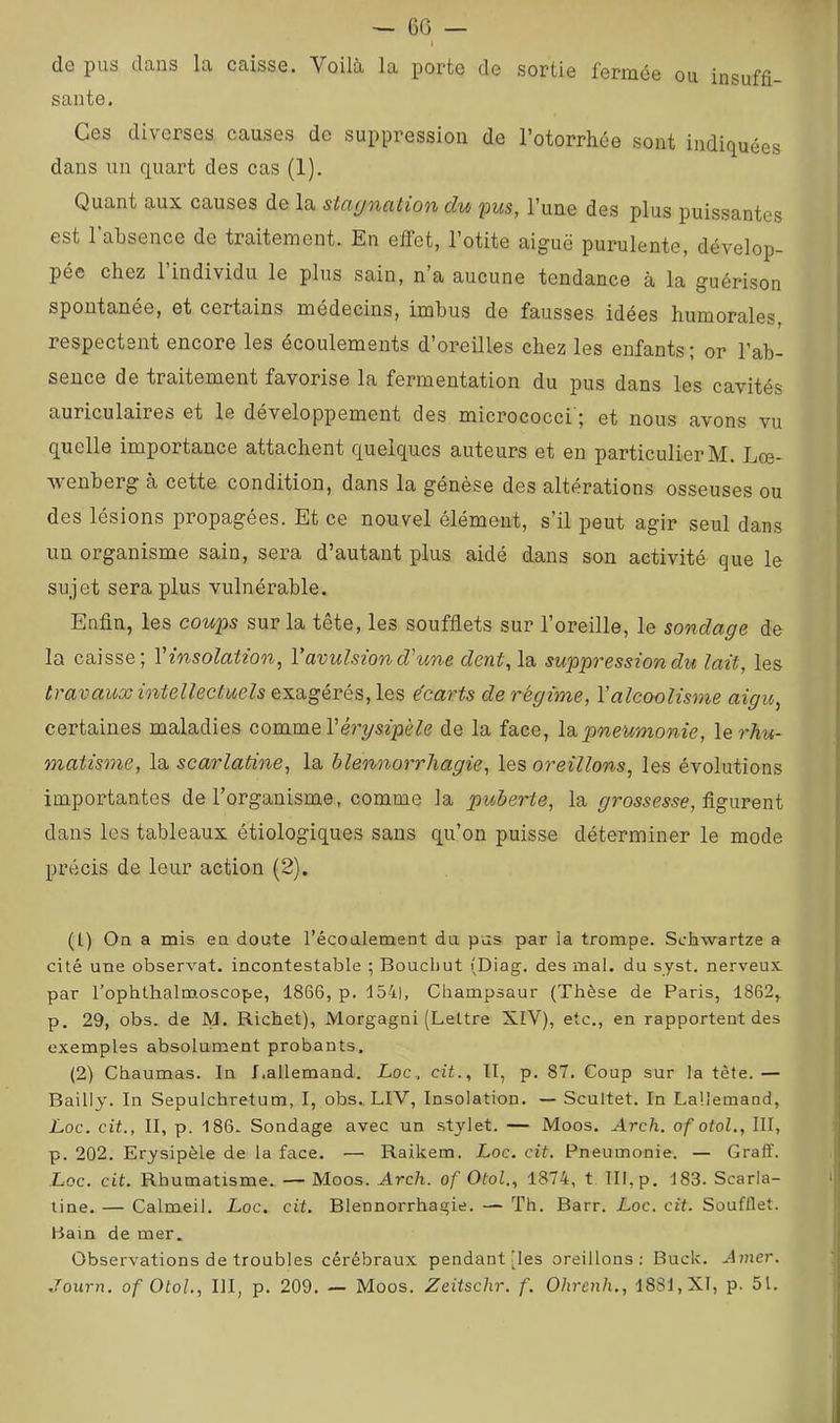 — 60 de pus dans la caisse. Voilà la porte de sortie fermée ou insuffi- sante. Ces diverses causes de suppression de l’otorrhée sont indiquées dans un quart des cas (1). Quant aux causes de la stciyncition du ^us, l’une des plus puissantes est l’absence de traitement. En eifet, l’otite aiguë purulente, dévelop- pée chez 1 individu le plus sain, n a aucune tendance à la guérison spontanée, et certains médecins, imbus de fausses idées humorales, respectent encore les écoulements d’oreilles chez les enfants; or l’ab- sence de traitement favorise la fermentation du pus dans les cavités auriculaires et le développement des micrococci'; et nous avons vu quelle importance attachent quelques auteurs et en particulier M. Lœ- wenberg à cette condition, dans la génèse des altérations osseuses ou des lésions propagées. Et ce nouvel élément, s’il peut agir seul dans un organisme sain, sera d’autant plus aidé dans son activité que le sujet sera plus vulnérable. Enfin, les coups sur la tête, les soufflets sur l’oreille, le sondage de la caisse; V insolation, V avulsion d'une dent, la suppression du lait, les travaux intellectuels exagérés, les écarts de régime, Y alcoolisme aigu, certaines maladies commcVérysipèle de la face, Id,pneumonie, le rhu- matisme, la scarlatine, la blennorrhagie, les oreillons, les évolutions importantes de l’organisme, comme la puherte, la figurent dans les tableaux étiologiques sans qu’on puisse déterminer le mode précis de leur action (2). (t) On a mis ea doute l’écoulement du pus par la trompe. Schwartze a cité une observât, incontestable ; Boucbut (Diag. des mal. du syst. nerveux par l’ophthalmoscope, 1866, p. 154|, Cbampsaur (Thèse de Paris, 1862, p. 29, obs. de M. Richet), Morgagni (Lettre XIV), etc., en rapportent des exemples absolument probants. (2) Chaumas. In J.allemand. Loc., cit., Il, p. 87. Coup sur la tête. — Bailly. In Sepulchretum, I, obs., LIV, Insolation. — Scultet. In Lallemand, L.OC. cit., II, p. 186. Sondage avec un stylet. — Moos. Arch. of otol., III, p. 202. Erysipèle de la face. — Raikem. Loc. cit. Pneumonie. — Graff. Loc. cit. Rhumatisme. — Moos. Arch. of Otol., 1874, t 111, p. 183. Scarla- tine. — Calmeil. Loc. cit. Blennorrhagie. — Th. Barr. Loc. cit. Soufflet. Bain de mer. Observations de troubles cérébraux pendant (les oreillons: Buck. J mer. .Tourn. of Otol., III, p. 209. — Moos. Zeitschr. f. Ohrenh., 1881, XI, p. 51.
