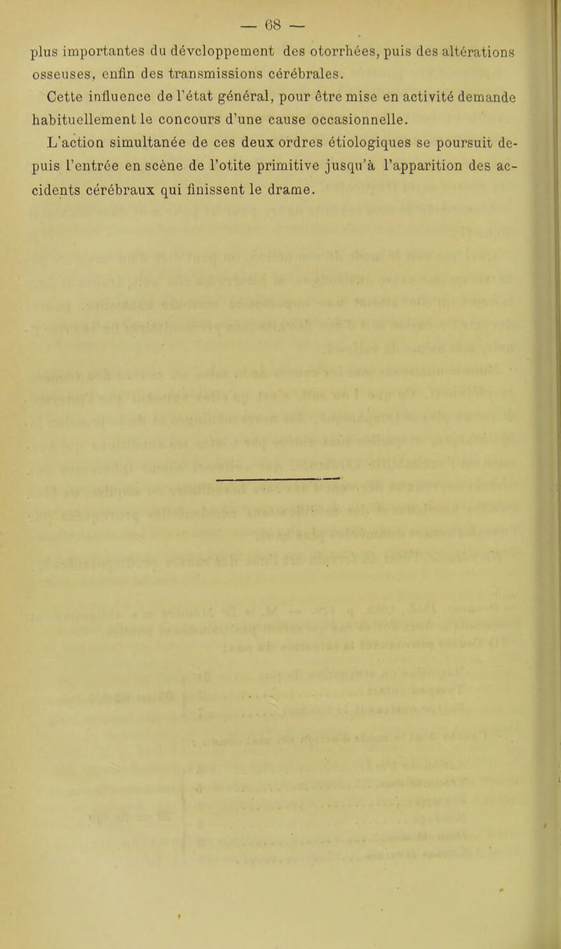 plus importantes du développement des otorrhées, puis des altérations osseuses, enfin des transmissions cérébrales. Cette influence de l’état général, pour être mise en activité demande habituellement le concours d’une cause occasionnelle. L’action simultanée de ces deux ordres étiologiques se poursuit de- puis l’entrée en scène de l’otite primitive jusqu’à l’apparition des ac- cidents cérébraux qui finissent le drame. l