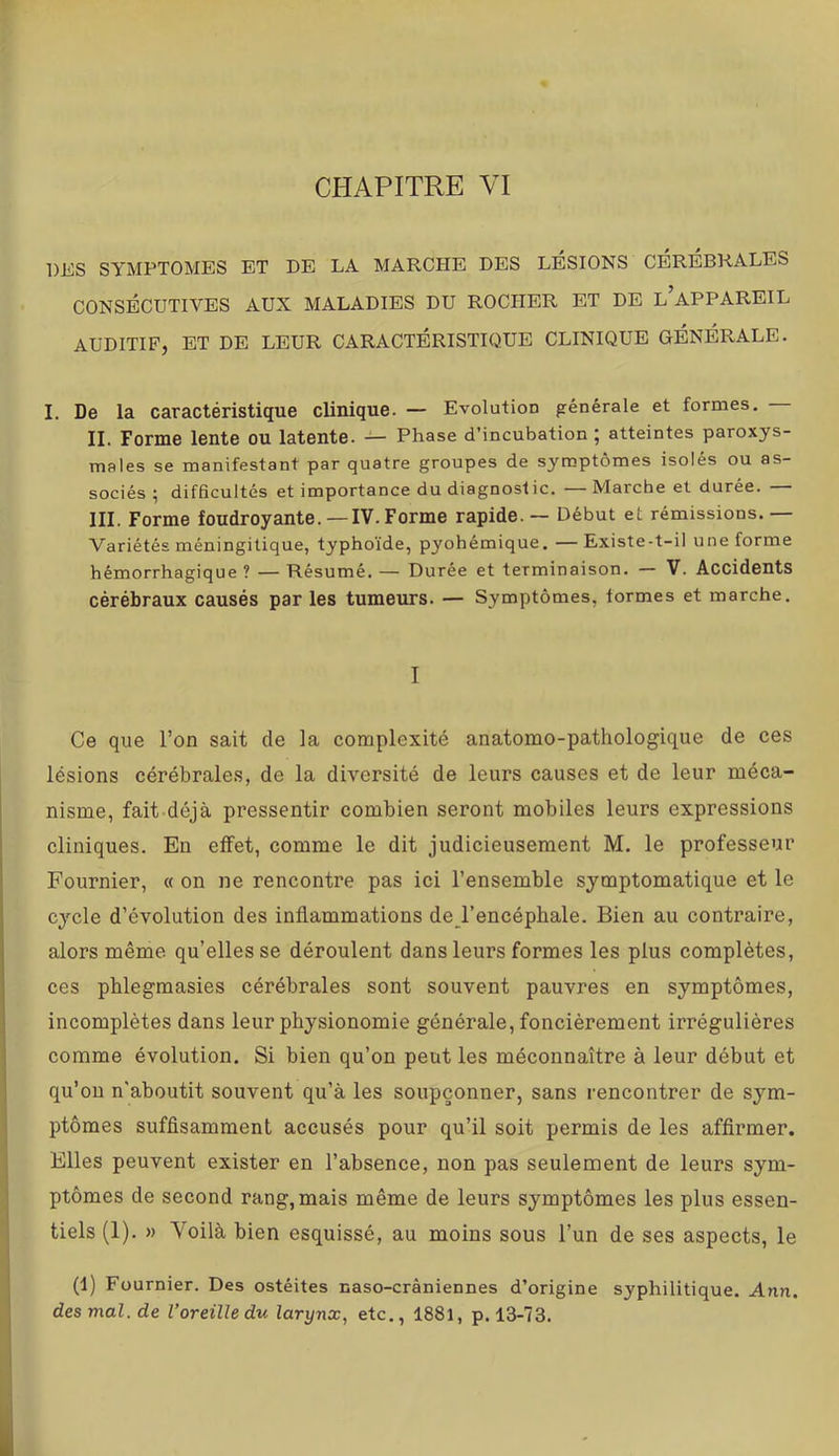 DES SYMPTOMES ET DE LA MARCHE DES LÉSIONS CÉRÉBRALES CONSÉCUTIVES AUX MALADIES DU ROCHER ET DE l’aPPAREIL auditif, et de leur caractéristique clinique générale. I. De la caractéristique clinique. — Evolution générale et formes. II. Forme lente ou latente. — Phase d’incubation ; atteintes paroxys- males se manifestant par quatre groupes de symptômes isolés ou as- sociés ; difficultés et importance du diagnostic, — Marche et durée. — III. Forme foudroyante.— IV. Forme rapide. — Début et rémissions.— Variétés méningitique, typhoïde, pyohémique. —Existe-t-il une forme hémorrhagique ? — Résumé. — Durée et terminaison. — V. Accidents cérébraux causés par les tumeurs. — Symptômes, formes et marche. I Ce que l’on sait de la complexité anatomo-pathologique de ces lésions cérébrales, de la diversité de leurs causes et de leur méca- nisme, fait déjà pressentir combien seront mobiles leurs expressions cliniques. Eu effet, comme le dit judicieusement M. le professeur Fournier, « on ne rencontre pas ici l’ensemble symptomatique et le cycle d’évolution des inflammations de l’encéphale. Bien au contraire, alors même qu’elles se déroulent dans leurs formes les plus complètes, ces phlegmasies cérébrales sont souvent pauvres en symptômes, incomplètes dans leur physionomie générale, foncièrement irrégulières comme évolution. Si bien qu’on peut les méconnaître à leur début et qu’on n'aboutit souvent qu’à les soupçonner, sans rencontrer de sym- ptômes suffisamment accusés pour qu’il soit permis de les affirmer. Elles peuvent exister en l’absence, non pas seulenaent de leurs sym- ptômes de second rang, mais même de leurs symptômes les plus essen- tiels (1). » Voilà bien esquissé, au moins sous l’un de ses aspects, le (1) Fournier. Des ostéites naso-crâniennes d’origine syphilitique. Ann. des mal. de l'oreille du larynx, etc., 1881, p. 13-73.