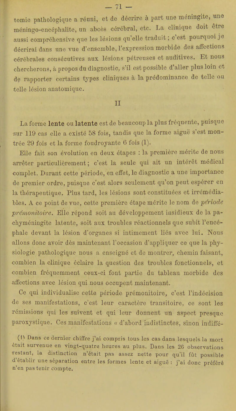 tomie pathologique a réuni, et de décrire à part une méningite, une méningo-encéphalite, un abcès cérébral, etc. La clinique doit etre aussi compréhensive que les lésions qu’elle traduit ; c est pourquoi je décrirai dans une vue d’ensemble, l’expression morbide des affections cérébrales consécutives aux lésions pétreuses et auditives. Et nous chercherons, à propos du diagnostic, s’il est possible d’aller plus loin et de rapporter certains types cliniques à la prédominance de telle ou telle lésion anatomique. II La forme lente ou latente est de beaucoup la plus fréquente, puisque ■sur 119 cas elle a existé 58 fois, tandis que la forme aiguë s’est mon- trée 29 fois et la forme foudroyante 6 fois (1). Elle fait son évolution en deux étapes : la première mérite de nous arrêter particulièrement ; c’est la seule qui ait un intérêt médical complet. Durant cette période, en effet, le diagnostic a une importance de premier ordre, puisque c’est alors seulement qu’on peut espérer en la thérapeutique. Plus tard, les lésions sont constituées et irrémédia- bles. A ce point de vue, cette première étape mérite le nom de p&iode pr(fmonitoire. Elle répond soit au développement insidieux de la pa- chyméniugite latente, soit aux troubles réactionnels que subit l’encé- phale devant la lésion d’organes si intimement liés avec lui. Nous allons donc avoir dès maintenant l’occasion d’appliquer ce que la phy- siologie pathologique nous a enseigné et de montrer, chemin faisant, combien la clinique éclaire la question des troubles fonctionnels, et combien fréquemment ceux-ci font partie du tableau morbide des affections avec lésion qui nous occupent maintenant. Ce qui individualise cette période prémonitoire, c’est l’indécision de ses manifestations, c’est leur caractère transitoire, ce sont les rémissions qui les suivent et qui leur donnent un aspect presque paroxystique. Ces manifestations « d’abord indistinctes, sinon indiffé- (h Dans ce dernier chiffre j’ai compris tous les cas dans lesquels la mort était survenue en vingt-quatre heures au plus. Dans les 26 observations restant, la distinction n’était pas assez nette pour qu’il fût possible d’établir une séparation entre les formes lente et aiguë : j’ai donc préféré n’en pas tenir compte.