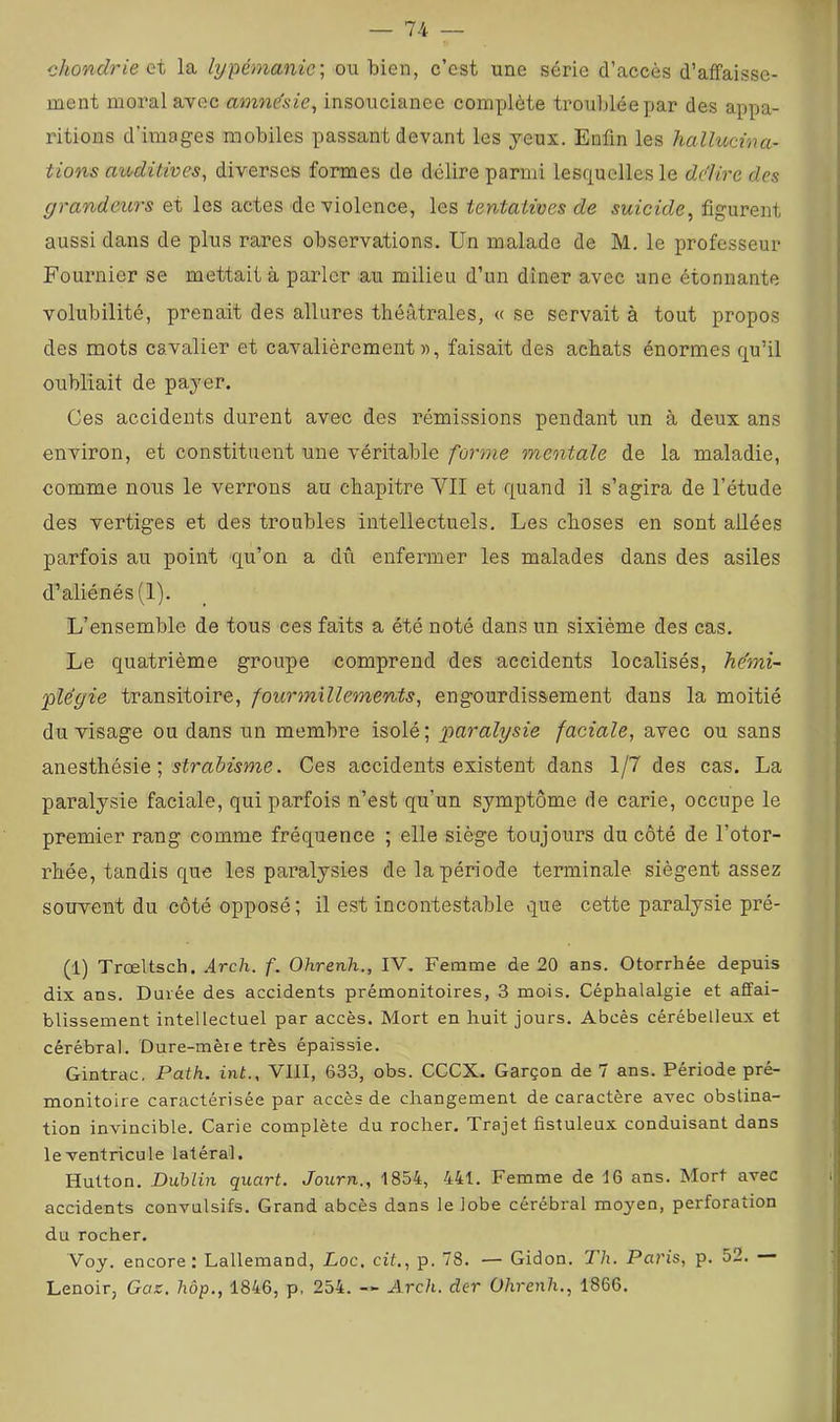 chondrie ci la lypémanie^ ou bien, c’est une série d’accès d’affaisse- ment moral avec amne'sie, insoucianee complète troublée par des appa- ritions d’images mobiles passant devant les yeux. Enfin les hallucina- tions aioditives^ diverses formes de délire parmi lesquelles le dedire des grandeurs et les actes de violence, les tentatives de suicide, figurent aussi dans de plus rares observations. Un malade de M. le professeur Fournier se mettait à parler au milieu d’un dîner avec une étonnante volubilité, prenait des allures théâtrales, « se servait à tout propos des mots cavalier et cavalièrement», faisait des achats énormes qu’il oubliait de payer. Ces accidents durent avec des rémissions pendant un à deux ans environ, et constituent une véritable forme mentale de la maladie, comme nous le verrons au chapitre YII et quand il s’agira de l’étude des yertiges et des troubles intellectuels. Les choses en sont allées parfois au point qu’on a dû enfermer les malades dans des asiles d’aliénés (1). L’ensemble de tous ces faits a été noté dans un sixième des cas. Le quatrième groupe comprend des accidents localisés, he'mi- 'plêgie transitoire, -fourmillements, engourdissement dans la moitié du visage ou dans un membre isolé; jparalysie faciale, avec ou sans anesthésie ; Ces accidents existent dans 1/7 des cas. La paralysie faciale, qui parfois n’est qu’un symptôme de carie, occupe le premier rang comme fréquence ; elle siège toujours du côté de l’otor- rhée, tandis que les paralysies de la période terminale siègent assez souvent du côté opposé; il est incontestable que cette paralysie pré- (1) Trœltsch. Arch. f. Ohrenh., IV. Femme de 20 ans. Otorrhée depuis dix ans. Durée des accidents prémonitoires, 3 mois. Céphalalgie et affai- blissement intellectuel par accès. Mort en huit jours. Abcès cérébelleux et cérébral. Dure-mèie très épaissie. Gintrac. Patk. int., VIII, 633, obs. CCCX. Garçon de 7 ans. Période pré- monitoire caractérisée par accès de changement de caractère avec obstina- tion invincible. Carie complète du rocher. Trajet fistuleux conduisant dans leventricule latéral. Hutton. Dublin quart. Journ., 1854, 441. Femme de 16 ans. Mort avec accidents convulsifs. Grand abcès dans le lobe cérébral moyen, perforation du rocher. Voy. encore: Lallemand, Loc, cif,, p. 78. — Gidon. Th. Paris, p. 52. — Lenoir, Gas. hôp., 1846, p, 254. — Arch. der Ohrenh., 1866.