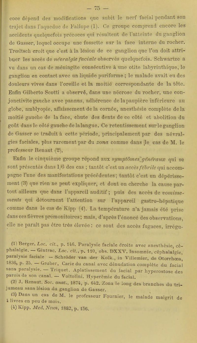 coce dépend des modifications que subit le nerf facial pendant son trajet dans l’aqueduc de Fallope (1). Ce groupe comprend encore les accidents quelquefois précoces qui résultent de l'atteinte du ganglion de G-asser, lequel occupe une fossette sur la face intenie du rocher. Trœltsch croit que c’est à la lésion de ce ganglion que l’on doit attri- buer les accès de névralgie faciale observés quelquefois. Schwartze a vu dans un cas de méningite consécutive à une otite labyrinthique, le ganglion en contact avec un liquide puriforme ; le malade avait eu des douleurs vives dans l’oreille et la moitié correspondante de la tête. Enfin Gilberto Scotti a observé, dans une nécrose du rocher, une con- jonctivite gauche avec pannus, adhérence de lapaupière inférieure au globe, amhlyopie, affaissement de la cornée, anesthésie complète delà moitié gauche de la face, chute des dents de ce côté et abolition du goût dans le côté gauche delalangue. Ce retentissement surleganglion de Gasser se traduit à cette période, principalement par des névral- gies faciales, plus rarement par du zona comme dans [le cas de M, le professeur Renaut (2). Enfin le cinquième groupe répond aux sympiômes'^gëne'raux qui se sont présentés dans 1/G des cas ; tantôt c'cBinn accès fébrile qui accom- pagne l’une des manifestations précédentes; tantôt c’est un dépérisse- ment (3) que rien ne peut expliquer, et dont on cherche la cause par- tout ailleurs que dans l’appareil auditif ; puis des accès de vomisse- ments qui détournent l’attention sur l’appareil gastro-hépatique comme dans le cas de Kipp (4). La température n’a jamais été prise dans ces fièvres prémonitoires; mais, d’après l’énoncé des observations, elle ne parait pas etre très élevée; ce sout des accès fugaces, irrégu- fl) Berger. Loc. cit., p. 146. Paralysie faciale droite avec anesthésie, cé- phalalgie. — Gintrac. Loc. cit., p. 110, obs. DXXV. Insomnie, céphalalgie, paralysie faciale — Schrôder van der Kolk., in Villemier, de Otorrhœa, 1836, p. 25. — Gruber. Carie du canal avec dénudation complète du facial sans paralysie. Triquet. Aplatissement du facial par hyperostose des parois de son canal. — Voltolini. Hyperémie du facial. (2) J. Renaut. Soc. anat., 1874, p. 642. Zona le long des branches du tri- jumeau sans lésion du ganglion de Gasser. (3) Dans un cas de M. le professeur Fournier, le malade maigrit de 4 livres en peu de mois.