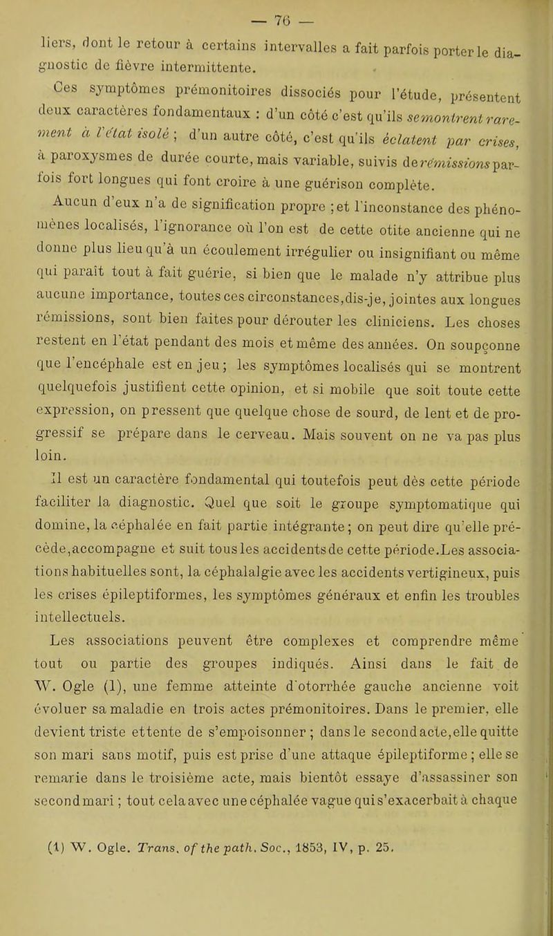 — Tô- liers, dont le retour à certains intervalles a fait parfois porterie dia- gnostic de fièvre intermittente. Ces symptômes prémonitoires dissociés pour l’étude, présentent deux caractères fondamentaux : d’un côté c’est qu’ils semonirent rare- ment à l état isole ; d’un autre côté, c’est qu’ils éclatent par crises, a paroxysmes de durée courte, mais variable, suivis der^mmmmpar- iois fort longues qui font croire à une guérison complète. Aucun d eux n a de signification propre ;et l’inconstance des phéno- mènes localisés, l’ignorance où l’on est de cette otite ancienne qui ne donne plus lieu qu’à un écoulement irrégulier ou insignifiant ou même qui paiaît tout à fait guérie, si bien que le malade n’y attribue plus aucune importance, toutes ces circonstances,dis-je, jointes aux longues rémissions, sont bien faites pour dérouter les cliniciens. Les choses lestent en 1 état pendant des mois et même des années. On soupçonne que 1 encéphale est en jeu; les symptômes localisés qui se montrent quelquefois justifient cette opinion, et si mobile que soit toute cette expression, on pressent que quelque chose de sourd, de lent et de pro- gressif se prépare dans le cerveau. Mais souvent on ne va pas plus loin. Il est un caractère fondamental qui toutefois peut dès cette période faciliter la diagnostic. Quel que soit le groupe symptomatique qui domine, la céphalée en fait partie intégrante; on peut dire qu’elle pré- cède,accompagne et suit tous les accidents de cette période.Les associa- tions habituelles sont, la céphalalgie avec les accidents vertigineux, puis les crises épileptiformes, les symptômes généraux et enfin les troubles intellectuels. Les associations peuvent être complexes et comprendre même tout ou partie des groupes indiqués. Ainsi dans le fait de W. Ogle (1), une femme atteinte d'otorrhée gauche ancienne voit évoluer sa maladie en trois actes prémonitoires. Dans le premier, elle devient triste ettente de s’empoisonner; dans le second acte,elle quitte son mari sans motif, puis est prise d’une attaque épileptiforme; elle se remarie dans le troisième acte, mais bientôt essaye d’assassiner son secondmari ; tout celaavec unecéphalée vague qui s’exacerbait à chaque (1) W. Ogle. Trans. of the path. Soc., 1853, IV, p. 25,