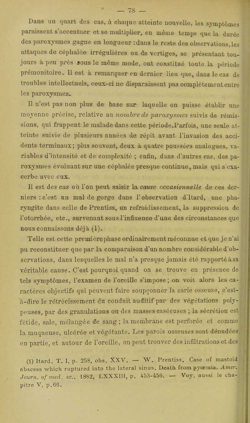 Dans un quart des cas, à chaque atteinte nouvelle, les symptômes paraissent s’accentuer et se multipliei*, en même temps que la durée des paroxysmes gagne en longueur : dans le reste des observations, les attaques de céphalée irrégulières ou de vertiges, se présentant tou- jours à peu près sous le même mode, ont constitué toute la période prémonitoire. Il est à remarquer en dernier lieu que, dans le cas de troubles intellectuels, ceux-ci ne disparaissent pas complètement entre les paroxysmes. Il n’est pas non plus de base sur laquelle on puisse établir une moyenne précise, relative au nombre de 'paroxysmes suivis de rémis- sions, qui frappent le malade dans cette période.Parfois, une seule at- teinte suivie de plusieurs années de répit avant l’invasion des acci- dents terminaux; plus souvent, deux à quatre poussées analogues, va- riables d’intensité et de complexité ; enfin, dans d’autres cas, des pa- roxysmes évoluant sur une céphalée presque continue, mais qui s'exa- cerbe avec eux. Il est des cas où l’on peut saisir la cause occasionnelle de ces der- niers : c’est un mal de gorge dans l’observation d’Itard, une pha- ryngite dans celle de Prentiss, un refroidissement, la suppression de l’otorrhée, etc., survenant sous l’influence d’une des circonstances que nous connaissons déjà (1). Telle est cette premièrephase ordinairement méconnue et que je n’ai pu reconstituer que par la comparaison d’un nombre considérable d’ob- servations, dans lesquelles le mal n’a presque jamais été rapportéàsa véritable cause. C’est pourquoi quand on se trouve en présence de tels symptômes, l’examen de l’oreille s’impose; on voit alors les ca- ractères objectifs qui peuvent faire soupçonner la carie osseuse, c’est- a-dire le rétrécissement du conduit auditif par des végétations poly- peuses, par des granulations ou des masses caséeuses ; la sécrétion est fétide, sale, mélangée de sang ; la membrane est perforée et comme la muqueuse, ulcérée et végétante. Les parois osseuses sont dénudées en partie, et autour de l’oreille, on peut trouver des infiltrations et des (1) Itard. T. I, p. 258, obs. XXV. — W. Prentiss. Case of mastoïd abscess whicb ruptured into the latéral sinus. Death from pjœmia. Amer. Journ. ofined, sc., 1882, LXXXIII, p. 453-456. Voy. aussi le cha- pitre V, p.66.