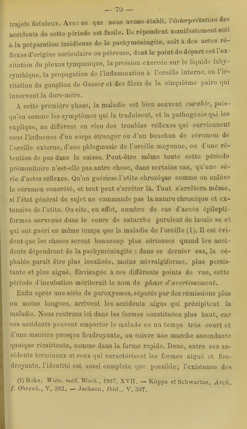 trajets fistuleux. Avec ce que nous avons établi, Vinter'pre'tation accidents de cette période est facile. Ils répondent manifestement soit à la préparation insidieuse de la pachyméningite, soit à des actes ré- flexes d’origine auriculaire ou pétreuse, dont le point de départ est 1 ex- citation du plexus tympanique, la pression exercée sur le liquide laby- rynthique, la propagation de l’inflammation à l’oreille interne, ou l’ir- ritation du ganglion de Gasser et des filets de la cinquième paire qui innervent la dure-mère. A cette première phase, la maladie est bien souvent curable, puis- qu’en somme les symptômes qui la traduisent, et la pathogénie qui les explique, ne diffèrent en rien des troubles réflexes qui surviennent sous l’infiuence d’un corps étranger ou d’un bouchon de cérumen de l’oreille externe, d’une phlegmasie de l’oreille moyenne, ou d’une ré- tention de pus dans la caisse. Peut-être même toute cette période prémonitoire n’est-elle pas autre chose, dans certains cas, qu’une sé- rie d’actes réflexes. Qu’on guérisse l’otite chronique comme on enlève le cérumen concrété, et tout peut s’arrêter là. Tout s’arrêtera même, si l’état général du sujet ne commande pas la nature chronique et ex- tensive de l’otite. On cite, en effet,, nombre de cas d’accès épilepti- formes survenus dans le cours de catarrhe purulent de laçais se et qui ont guéri en même temps que la maladie de l’oreille (1). Il est évi- dent que les choses seront beaucoup plus sérieuses quand les acci- dents dépendront de la pachyméningite : dans ce dernier cas, la cé- phalée paraît être plus localisée, moins névralgiforme, plus persis- tante et plus aiguë. Envisagée à ces différents points de vue, cette période d'incubation mériterait le nom de ]}hase d'averlissement. Enfin après une série de paroxysmes, séparés par des rémissions plus ou moins longues, arrivent les accidents aigus qui précipitent la maladie. Nous rentrons ici dans les formes constituées plus haut, car ces accidents peuvent emporter le malade en un temps très court et d’une manière presque foudroyante, ou suivre une marche ascendante quoique rémittente, comme dans la forme rapide. Donc, entre ces ac- cidents terminaux et ceux qui caractérisent les formes aiguë et fou- droyante, l’identité est aussi complété que possible; l’existence dos (l)Boke. llïen. med. Woch., 1867, XVII. — Kôppe et Schwartze, Arch. f. Ohrenh., V, 382. — Jackson. Ibid., V, 307.