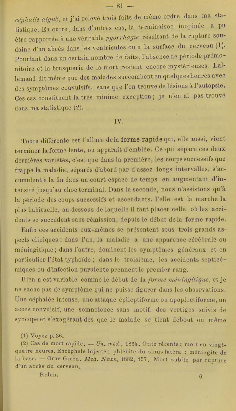 ce’phalie aiguë, et j’ai relevé trois faits de même ordre dans ma sta- tistique. En outre, dans d’autres cas, la terminaison inopinée a pu être rapportée à une véritable injorrhagie résultant de la rupture sou- daine d’un abcès dans les ventricules ou à la surface du cerveau (1). Pourtant dans un certain nombre de faits, l’absence de période prémo- nitoire et la brusquerie de la mort restent encore mystérieuses Lal- lemand dit même que des malades succombent eu quelques heures avec des symptômes convulsifs, sans que l’on trouve de lésions à l’autopsie. Ces cas constituent la très minime exception ; je n’en ai pas trouvé dans ma statistique (2). IV. Toute différente est l’allure delà forme rapide qui, elle aussi, vient terminer la forme lente, ou apparaît d’emblée. Ce qui sépare ces deux dernières variétés, c’est que dans la première, les coups successifs que frappe la maladie, séparés d’abord par d’assez longs intervalles, s’ac- cumulent à la fin dans un court espace de temps en augmentant d’in- tensité jusqu'au choc terminal. Dans la seconde, nous n’assistons qu’à la période des coups successifs et ascendants. Telle est la marche la plus habituelle, au-dessous de laquelle il faut placer celle où les acci- dents se succèdent sans rémission, depuis le début delà forme rapide. Enfin ces accidents eux-mêmes se présentent sous trois grands as- pects cliniques : dans l’un, la maladie a une apparence cérébrale ou méningitique ; dans l’autre, dominent les symptômes généraux et en particulier l’état typhoïde ; dans le troisième, les accidents septicé- miques ou d’infection purulente prennentle premier rang. Rien n’est variable comme le début de la forme méningitique, et je ne sache pas de symptôme qui ne puisse figurer dans les observations. Une céphalée intense, une attaque épileptiforme ou apoplectiforme, un accès convulsif, une somnolence sans motif, des vertiges suivis de syncope et s’exagérant dès que le malade se tient debout ou même (1) Voyez p. 36. (2) Cas de mort rapide. — JJn. méd , 1864. Otite récente ; mort en vingt- quatre heures. Encéphale injecté ; phlébite du sinus latéral ; méningite de la base. — Orne Green. Med, News, J882, 157. Mort subite par rupture d'un abcès du cerveau. Robin. R