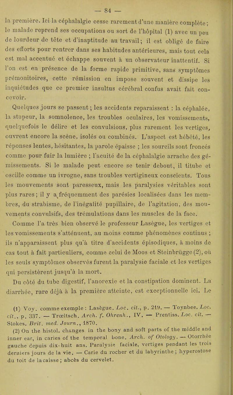 La première. Ici la céphalalgie cesse rarement d’une manière complète; le malade reprend ses occupations ou sort de l’hôpital (1) avec un peu de lourdeur de tête et d’inaptitude au travail; il est obligé de faire des efforts pour rentrer dans ses habitudes antérieures, mais tout cela est mal accentué et échappe souvent à un observateur inattentif. Si l’on est en présence de la forme rapide primitive, sans symptômes prémonitoires, cette rémission en impose souvent et dissipe les inquiétudes que ce premier insultus cérébral confus avait fait con- cevoir. Quelques jours se passent ; les accidents reparaissent : la céphalée, la stupeur, la somnolence, les troubles oculaires, les vomissements, quelquefois le délire et les convulsions, plus rarement les vertiges, ouvrent encore la scène, isolés ou combinés. L’aspect est hébété, les l’éponses lentes, hésitantes, la parole épaisse ; les sourcils sont froncés comme pour fuir la lumière ; l’acuité de la céphalalgie arrache des gé- missements. Si le malade peut encore se tenir debout, il titube et oscille comme un ivrogne, sans troubles vertigineux conscients. Tous les mouvements sont paresseux, mais les paralysies véritables sont plus rares; il y a^fréquemment des parésies localisées dans les mem- bres, du strabisme, de lïnégalité pupillaire, de l’agitation, des mou- vements convulsifs, des trémulations dans les muscles de la face. Comme l’a très bien observé le professeur Lasègue, les vertiges et les vomissements s'atténuent, au moins comme phénomènes continus ; ils n’apparaissent plus qu’à titre d’accidents épisodiques, à moins de cas tout à fait particuliers, comme celui de Moos et Steinbrügge (2), où les seuls symptômes observés furejit la paralysie faciale et les vertiges qui persistèrent jusqu’à la mort. Du côté du tube digestif, l’anorexie et la constipation dominent. La diarrhée, rare déjà à la première atteinte, est exceptionnelle ici. Le (1) Voy. comme exemple : Lasègue, Loc. cit., p. 219. — Toynbee. Loc. a't., p. 337. — Trœltsch. Arch. f. Ohrenh., IV. — Prenliss. Loc. cit. — Slokes. Brit. vied.Journ., 1870, (2) Ou the histol. changes in the bony and soft parts of the middle and inner ear, in caries of the temporal bone. Arch. of Otology. — ütorrhée gauche depuis dix-huit ans. Paralysie faciale, vertiges pendant les trois derniers jours de la vie. — Carie du rocher et du labyrinthe ; hyperostose du toit de lacaisse; abcès du cervelet.