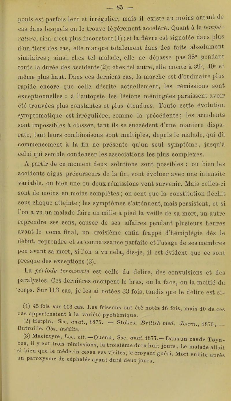 pouls est parfois leiit et irrégulier, ruais il existe au moins autant de cas dans lesquels on le trouve légèrement accéléré. Quant à la^empe- ratiire, rien n’est plus inconstant (1) ; si la fièvre est signalée dans plus d’un tiers des cas, elle manque totalement dans des faits absolument similaires ; ainsi, chez tel malade, elle ne dépasse pas 38° pendant toute la durée des accidents (2); chez tel autre, elle monte à 39°, 40° et même plus haut. Dans ces derniers cas, la marche est d’ordinaire plus rapide encore que celle décrite actuellement, les rémissions sont exceptionnelles ; à l’autopsie, les lésions méningées paraissent avoir été trouvées plus constantes et plus étendues. Toute cette évolution symptomatique est irrégulière, comme la précédente; les accidents sont impossibles à classer, tant ils se succèdent d’une manière dispa- rate, tant leurs combinaisons sont multiples, depuis le malade, qui dû commencement à la fin ne présente qu’un seul symptôme, jusqu’à celui qui semble condenser les associations les plus complexes. A partir de ce moment deux solutions sont possibles : ou bien les accidents aigus précurseurs de la fin, vont évoluer avec une intensité variable, ou bien une ou deux rémissions vont survenir. Mais celles-ci sont de moins en moins complètes ; on sent que la constitution fléchit sous chaque atteinte.; les symptômes s’atténuent, mais persistent, et si l’on a vu un malade faire un mille à pied la veille de sa mort, un autre reprendre ses sens, causer de ses affaires pendant plusieurs heures avant le coma final, un troisième enfin frappé d’hémiplégie dès le début, reprendre et sa connaissance parfaite et l’usage de ses membres peu avant sa mort, si l’on a vu cela, dis-je, il est évident que ce sont presque des exceptions (3). La période terminale est celle du délire, des convulsions et des paralysies. Ces dernières occupent le bras, ou la face, ou la moitié du corps. Sur 113 cas, je les ai notées 33 fois, tandis que le délire est si- (1) 45 fois sur 113 cas. Les frissons ont été notés 16 fois, mais 10 de ces cas appartenaient à la variété pyohémique. (2) Herpin. Soc. anat., 1875. — Stokes. British med. Journ., 1870, Butruille. Obs. inédite. (3) Macintyre.Loc cit.-Quenu. Soc. anat. 1877.-Dansun casde Toyn- bee, ü y eut trois rémissions, la troisième dura huit jours. Le malade aUait SI bien que le médecin cessa ses visites, le croyant guéri. Mort subite après un paroxysme de céphalée ayant duré deux jours.