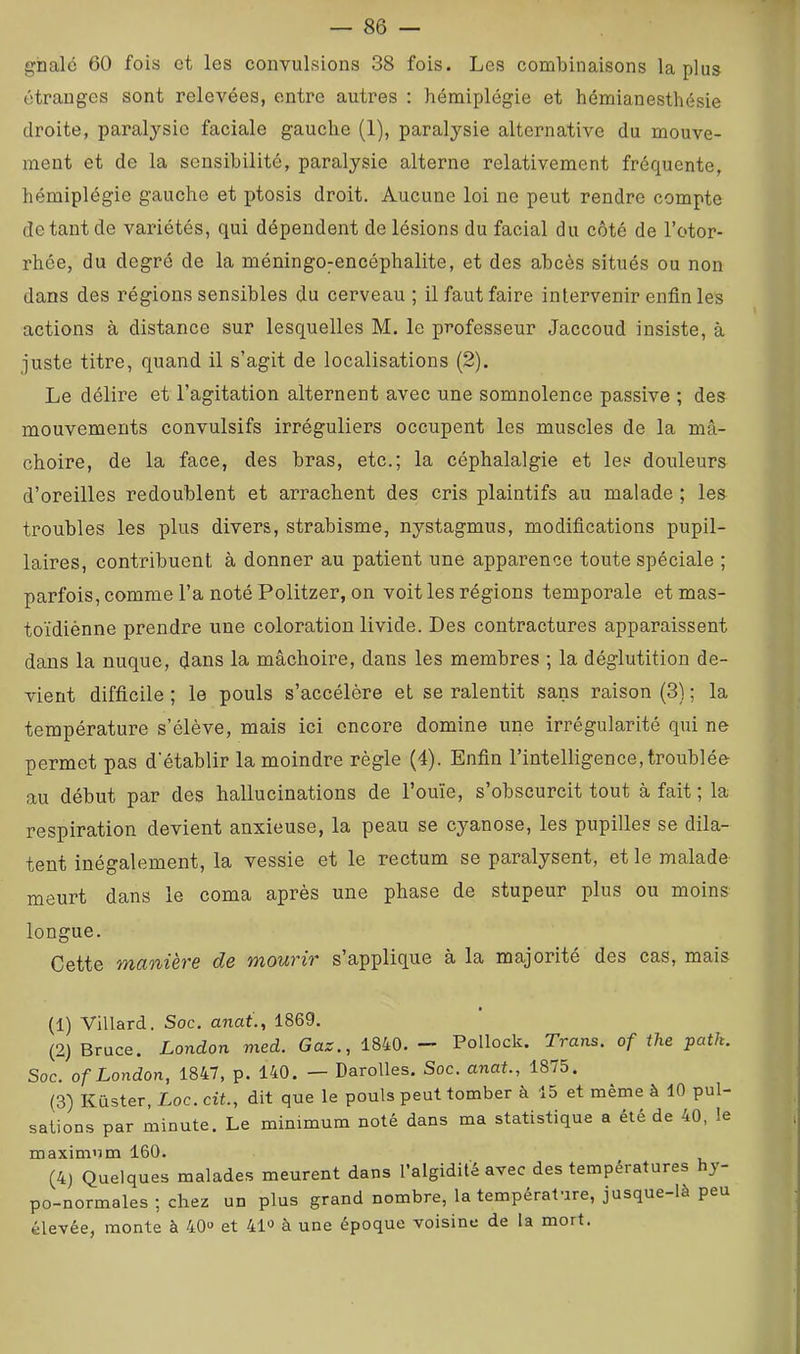 ghalé 60 fois et les convulsions 38 fois. Les combinaisons la plus étranges sont relevées, entre autres : hémiplégie et hémianesthésie droite, paralysie faciale gauche (1), paralysie alternative du mouve- ment et de la sensibilité, paralysie alterne relativement fréquente, hémiplégie gauche et ptosis droit. Aucune loi ne peut rendre compte de tant de variétés, qui dépendent de lésions du facial du côté de l’otor- rhée, du degré de la méningo^encéphalite, et des abcès situés ou non dans des régions sensibles du cerveau; il faut faire intervenir enfin les actions à distance sur lesquelles M. le professeur Jaccoud insiste, à juste titre, quand il s’agit de localisations (2). Le délire et l’agitation alternent avec une somnolence passive ; des mouvements convulsifs irréguliers occupent les muscles de la mâ- choire, de la face, des bras, etc.; la céphalalgie et les douleurs d’oreilles redoublent et arrachent des cris plaintifs au malade ; les troubles les plus divers, strabisme, nystagmus, modifications pupil- laires, contribuent à donner au patient une apparence toute spéciale ; parfois,commel’anotéPolitzer, on voit les régions temporale etmas- toïdiénne prendre une coloration livide. Des contractures apparaissent dans la nuque, dans la mâchoire, dans les membres ; la déglutition de- vient difficile ; le pouls s’accélère et se ralentit sans raison (3) ; la température s’élève, mais ici encore domine une irrégularité qui ne permet pas d'établir la moindre règle (4). Enfin l’intelligence, troublée au début par des hallucinations de l’ouie, s’obscurcit tout à fait ; la respiration devient anxieuse, la peau se cyanose, les pupilles se dila- tent inégalement, la vessie et le rectum se paralysent, et le malade meurt dans le coma après une phase de stupeur plus ou moins longue. Cette T/ido'iièTG d& mouTÎT s applique à la majorité des cas, mais (1) Villard. Soc. anai., 1869. (2) Bruce. London med. Gaz., 1840. — Pollock. Trans. of the patk. Soc. of London, 1847, p. 140. — Darolles. Soc. anat., 1875. (3) Küster, Loc. cit., dit que le pouls peut tomber à 15 et même à 10 pul- sations par minute. Le minimum noté dans ma statistique a été de 40, le maximum 160. (4) Quelques malades meurent dans l’algidité avec des températures hj- po-normales ; chez un plus grand nombre, la température, jusque-là peu élevée, monte à 40“ et 41“ à une époque voisine de la mort.