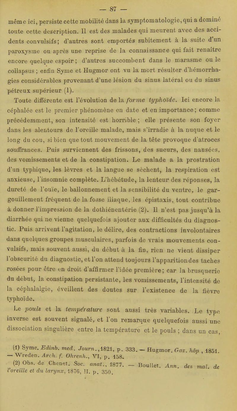 même ici, persiste cette mobilité dans la symptomatologie, qui a dominé toute cette description. Il est des malades qui meurent avec des acci- dents convulsifs; d’autres sont emportés subitement à la suite d un paroxysme ou après une reprise de la connaissance qui fait renaître encore quelque espoir ; d’autres succombent dans le marasme ouïe collapsus ; enfin Syme et Hugmor ont vu la mort résulter d’bémorrha- gies considérables provenant d’une lésion du sinus latéral ou du sinus pétreux supérieur (1). Toute différente est l’évolution de la forme typhoïde. Ici encore la céphalée est le premier phénomène en date et en importance ; comme précédemment, son intensité est horrible ; elle présente son foyer dans les alentours de l’oreiUe malade, mais s’irradie à la nuque et le long du cou, si bien que tout mouvement de la tête provoque d'atroces souffrances. Puis surviennent des frissons, des sueurs, des nausées, des vomissements et de la constipation. Le malade a la prostration d’un typhique, les lèvres et la langue se sèchent, la re.spiration est anxieuse, Tinsomnie complète. L’hébétude, la lenteur des réponses, la dureté de l’ouïe, le ballonnement et la sensibilité du ventre, le gar- gouillement fréquent de la fosse iliaque, les épistaxis, tout contribue à donner l’impression de la dothiéuentérie (2). 11 n’est pas jusqu’à la diarrhée qui ne vienne quelquefois ajouter aux difficultés du diagnos- tic. Puis arrivent l’agitation, le délire, des contractions involontaires dans quelques groupes musculaires, parfois de vrais mouvements con- vulsifs, mais souvent aussi, du début à la fin, rien ne vient dissiper l’obscurité du diagnostic, et l’on attend toujours l’apparition des taches rosées pour être en droit d’affirmer l’idée première; car la brusquerie du début, la constipation persistante, les vomissements, l’intensité de la céphalalgie, éveillent des doutes sur l’existence de la fièvre typhoïde. Le pouls et la température sont aussi très variables. Le type inverse est souvent signalé, et l’on remarque quelquefois aussi une dissociation singulière entre la température et le pouls ; dans un cas, (1) Syme. Edinh. med. Journ.,1821, p. 333. — Hugmor. Gaz. hôp , 1851. — Wreden. Arch. f. Ohrenh., VI, p, 158. (2) Obs. de Chenet. Soc. anaf.,1877. — Boullet. Ann. des mal. de l’oreille et du larynx, 1876, ÎI. p. 350.