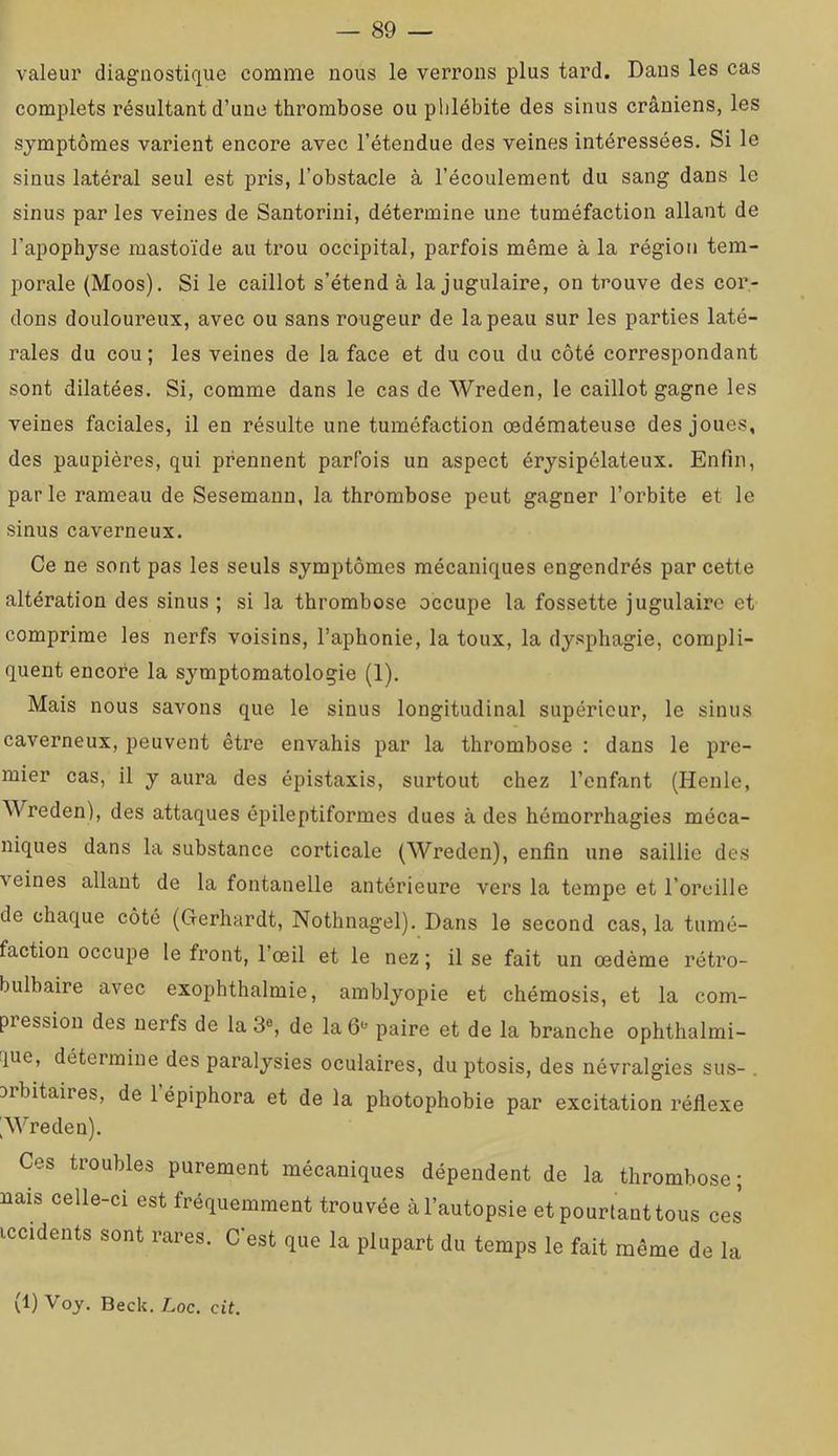valeur diagnostique comme nous le verrons plus tard. Dans les cas complets résultant d’une thrombose ou phlébite des sinus crâniens, les symptômes varient encore avec l’étendue des veines intéressées. Si le sinus latéral seul est pris, l’obstacle à l’écoulement du sang dans le sinus par les veines de Santorini, détermine une tuméfaction allant de l’apophyse mastoïde au trou occipital, parfois même à la région tem- porale (Moos). Si le caillot s’étend à la jugulaire, on trouve des cor- dons douloui’eux, avec ou sans rougeur de la peau sur les parties laté- rales du cou; les veines de la face et du cou du côté correspondant sont dilatées. Si, comme dans le cas de Wreden, le caillot gagne les veines faciales, il en résulte une tuméfaction œdémateuse des joues, des paupières, qui prennent parfois un aspect érysipélateux. Enfin, parle rameau de Sesemann, la thrombose peut gagner l’orbite et le sinus caverneux. Ce ne sont pas les seuls symptômes mécaniques engendrés par cette altération des sinus ; si la thrombose occupe la fossette jugulaire et comprime les nerfs voisins, l’aphonie, la toux, la dysphagie, compli- quent encore la symptomatologie (1). Mais nous savons que le sinus longitudinal supérieur, le sinus caverneux, peuvent être envahis par la thrombose : dans le pre- mier cas, il y aura des épistaxis, surtout chez l’enfant (Henle, Wreden), des attaques épileptiformes dues à des hémorrhagies méca- niques dans la substance corticale (Wreden), enfin une saillie des veines allant de la fontanelle antérieure vers la tempe et l’oreille de chaque côté (Gerhardt, Nothnagel). Dans le second cas, la tumé- faction occupe le front, l’œil et le nez ; il se fait un œdème rétro- bulbaire avec exophthalmie, amblyopie et chémosis, et la com- pression des nerfs de la 3% de la paire et de la branche ophthalmi- que, détermine des paralysies oculaires, du ptosis, des névralgies sus- . orbitaires, de l’épiphora et de la photophobie par excitation réflexe ^Wreden). Ces troubles purement mécaniques dépendent de la thrombose; iiais celle-ci est fréquemment trouvée à l’autopsie et pourtant tous ces iccidents sont rares. C'est que la plupart du temps le fait même de la (1) Voy. Beck. Loc. cit.