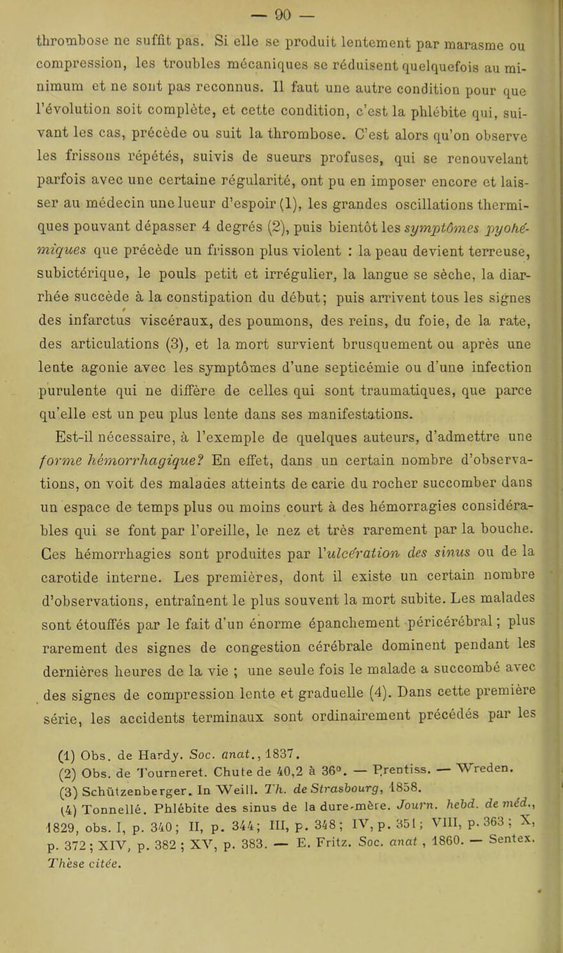 thrombose ne suffit pas. Si elle se produit lentement par marasme ou compression, les troubles mécaniques se réduisent quelquefois au mi- nimum et ne sont pas reconnus. Il faut une autre condition pour que l’évolution soit complète, et cette condition, c’est la phlébite qui, sui- vant les cas, précède ou suit la thrombose. C’est alors qu’on observe les frissons répétés, suivis de sueurs profuses, qui se renouvelant parfois avec une certaine régularité, ont pu en imposer encore et lais- ser au médecin une lueur d’espoir (1), les grandes oscillations thermi- ques pouvant dépasser 4 degrés (2), puis bientôt les symptômes pyoM- miques que précède un frisson plus violent : la peau devient terreuse, subictérique, le pouls petit et irrégulier, la langue se sèche, la diar- rhée succède à la constipation du début; puis arrivent tous les signes f des infarctus viscéraux, des poumons, des reins, du foie, de la rate, des articulations (3), et la mort survient brusquement ou après une lente agonie avec les symptômes d’une septicémie ou d’une infection purulente qui ne diffère de celles qui sont traumatiques, que parce qu’elle est un peu plus lente dans ses manifestations. Est-il nécessaire, à l’exemple de quelques auteurs, d’admettre une forme hémorrhagique? En efiTet, dans un certain nombre d’observa- tions, on voit des malades atteints de carie du rocher succomber dans un espace de temps plus ou moins court à des hémorragies considéra- bles qui se font par l’oreille, le nez et très rarement par la bouche. Ces hémorrhagies sont produites par Vulce'ration des sinus ou de la carotide interne. Les premières, dont il existe un certain nombre d’observations, entraînent le plus souvent la mort subite. Les malades sont étouffés par le fait d’un énorme épanchement péricérébral ; plus rarement des signes de congestion cérébrale dominent pendant les dernières heures de la vie ; une seule fois le malade a succombé avec des signes de compression lente et graduelle (4). Dans cette première série, les accidents terminaux sont ordinairement précédés par les (1) Obs. de Hardy. Soc. anat., 1837. (2) Obs. de 4’ourneret. Chute de 40,2 à 36°. — Erentiss. — Wreden. (3) Schützenberger. In Weill. 1h. de Strasbourg, 1858. t4) Tonnellé. Phlébite des sinus de la dure-mère. Journ. hebd. deméd., 1829, obs. I, p. 340; II, p. 344; III, p. 348; IV, p. 351; VIII, p. 363 ; X, p. 372; XIV, p. 382 ; XV, p. 383. — E. Fritz. Soc. anat , 1860. — Sentex. Thèse citée.
