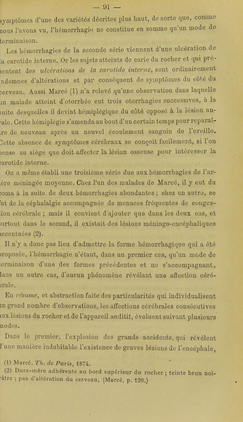 symptômes d’une des variétés décrites plus haut, de sorte que, comme nous l’avons vu, l’hémorrhagie ne constitue en somme qu’un mode de terminaison. Les hémorrhagies de la seconde série viennent d’une ulcération de la carotide interne. Or les sujets atteints de carie du rocher et qui pré- sentent des ulcérations de la carotide interne, sont ordinairement ndemnes d’altérations et par conséquent de symptômes du côté du serveau. Aussi Marcé (1) n’a relevé qu’une observation dans laquelle .in malade atteint d’otorrhée eut trois otorrhagies successives, à la mite desquelles il devint hémiplégique du côté opposé à la lésion au- ’ale. Cette hémiplégie s’amenda au bout d’un certain temps pour reparaî- tre de nouveau après un nouvel écoulement sanguin de l’oreille. Dette absence de symptômes cérébraux se conçoit facilement, si l’on )ense au siège que doit affecter la lésion osseuse pour intéresser la îarotide interne. On a même établi une troisième série due aux hémorrhagies do l’ar- ,ère méningée moyenne. Chez l’un des malades de Marcé, il y eut du îoma à la suite de deux hémorrhagies abondantes ; chez un autre, ce ’ut de la céphalalgie accompagnée de menaces fréquentes de conges- ion cérébrale ; mais il convient d'ajouter que dans les deux cas, et lurtout dans le second, il existait des lésions méningo-encéphaliques iccentuées (2). Il n’y a donc pas lieu d’admettre la forme hémorrhagique qui a été )roposée, l’hémorrhagie n’étant, dans un premier cas, qu’un mode de ierminaison d’une des formes précédentes et ne s’accompagnant, lans un autre cas, d’aucun phénomène révélant une afioction céré- brale. En résume, et abstraction faite dos particularités qui individualisent in grand nombre d’observations, les affections cérébrales consécutives lUx lésions du rocher et de l’appareil auditif, évoluent suivant plusieurs no des. Dans le premier, l’explosion des grands accidents, qui révèlent l'une manière indubitable l’existence de graves lésions de l’encéphale, (1) Marcé. r/i. de Paris, 1874. (2) Dure-mère adhérente au bord supérieur du roclier 5 teinte brun noi- •âtre ; pas d’altération du cerveau. (Marcé, p, 126.)
