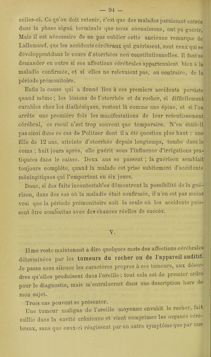 celles-ci. Ce qu’on doit retenir, c’est que des malades paraissant entrés dans la phase aiguë terminale que nous connaissons, ont pu g-.iérir. Mais il est nécessaire de ne pas oublier cette ancienne remarque de Lallemand, que les accidents cérébraux qui guérissent, sont ceux qui se développentdans le cours d’otorrhées non constitutionnelles. Il faut se demander en outre si ces affections cérébrales appartenaient bien à la maladie confirmée, et si elles ne relevaient pas, au contraire, de la période prémonitoire. Enfin la cause qui a donné lieu à ces premiers accidents persiste quand même ; les lésions de l'otorrhée et du rocher, si difficilement curables chez les diathésiques, restent là comme une épine, et si l’on arrête une première fois les manifestations de leur retentissement cérébral, ce recul n’est trop souvent que temporaire. N’en était-il pas ainsi dans ce cas de Politzer dont il a été question plus haut : une fille de 12 ans, atteinte d’otorrbée depuis longtemps, tombe dans le coma ; huit jours après, elle guérit sous l’influence d’irrigations pra- tiquées dans le caisse. Deux ans se passent ; la guérison semblait toujours complète, quand la malade est prise subitement d’accidents méniugitiques qui l’emportent en six jours. Donc, si des faits incontestables démontrent la possibilité delà gué- rison, dans des cas où la maladie était confirmée, il n'en est pas moins vrai que la période prémonitoire soit la seule où les accidents puis- sent être combattus avec des chances réelles de succès. V. lime reste maintenant à dire quelques mots des affections cérébrales déterminées par les tumeurs du rocher ou de l’appareil auditif. Je passe sous silence les caractères propres à ces tumeurs, aux désor- dres qu’elles produisent dans roreille ; tout cela est de premier ordre pour le diagnostic, mais m’entraînerait dans une description hors de mon sujet. Trois cas peuvent se présenter. Une tumeur maligne de l’oreille moyenne envahit le rocher, fait saillie dans la cavité crânienne et vient comprimer les organes céré- braux, sans que ceux-ci réagissent par un autre symptôme que pai I