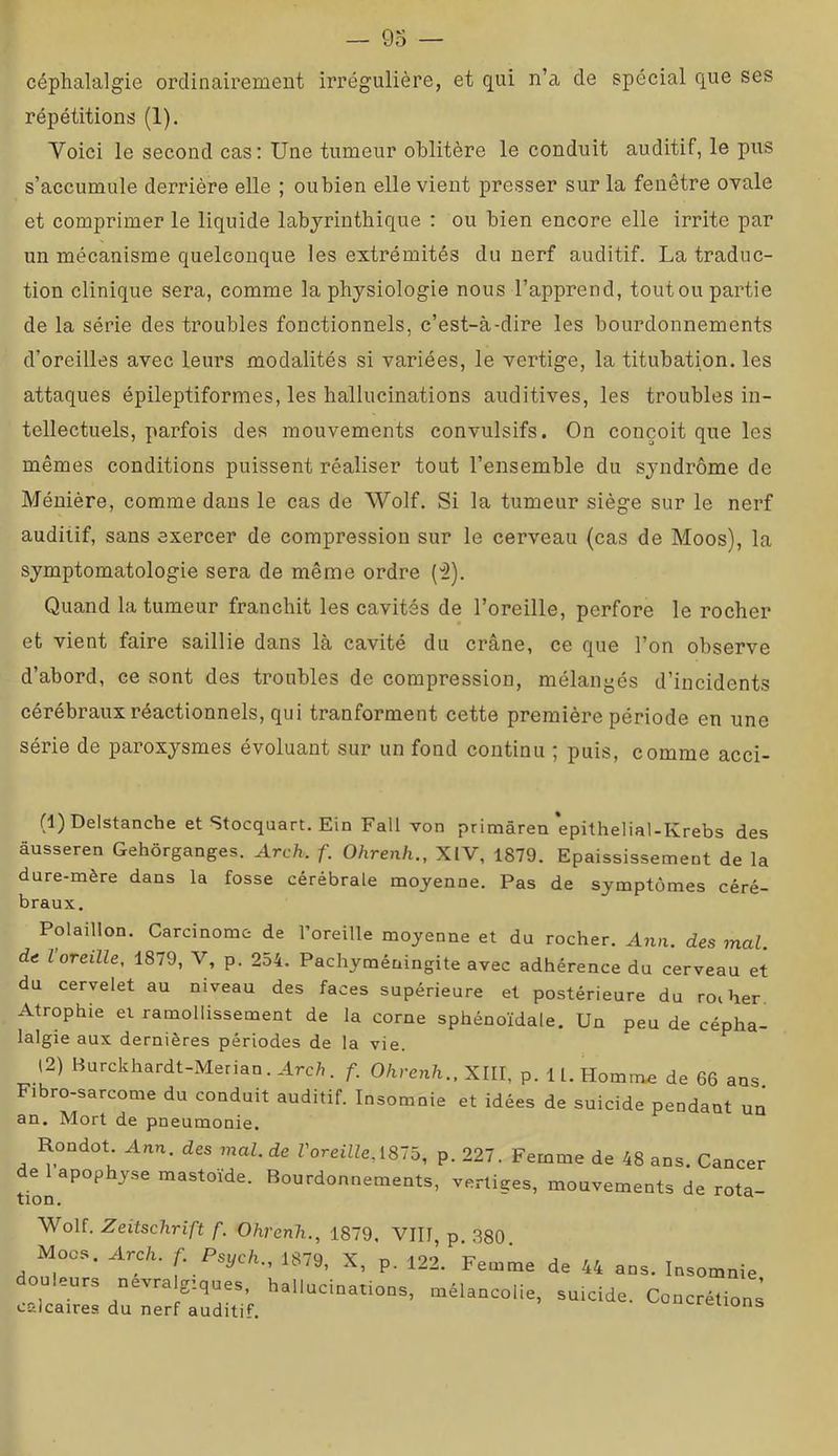 céphalalgie ordinairement irrégulière, et qui n’a de spécial que ses répétitions (1). Voici le second cas: Une tumeur oblitère le conduit auditif, le pus s’accumule derrière elle ; oubien elle vient presser sur la fenêtre ovale et comprimer le liquide labyrinthique : ou bien encore elle irrite par un mécanisme quelconque les extrémités du nerf auditif. La traduc- tion clinique sera, comme la physiologie nous l’apprend, toutou partie de la série des troubles fonctionnels, c’est-à-dire les bourdonnements d’oreilles avec leurs modalités si variées, le vertige, la titubation, les attaques épileptiformes, les hallucinations auditives, les troubles in- tellectuels, parfois des mouvements convulsifs. On conçoit que les mêmes conditions puissent réaliser tout l’ensemble du syndrome de Ménière, comme dans le cas de Wolf. Si la tumeur siège sur le nerf auditif, sans exercer de compression sur le cerveau (cas de Moos), la symptomatologie sera de même ordre {■î). Quand la tumeur franchit les cavités de l’oreille, perfore le rocher et vient faire saillie dans là cavité du crâne, ce que l’on observe d’abord, ce sont des troubles de compression, mélangés d’incidents cérébraux réactionnels, qui tranforment cette première période en une série de paroxysmes évoluant sur un fond continu ; puis, comme acci- (1) Delstanche et Stocquart. Ein Fall von primâren‘epithelial-Krebs des âusseren Gehôrganges. Arch. f. Ohrenh., XIV, 1879. Epaississement de la dure-mère dans la fosse cérébrale moyenne. Pas de symptômes céré- braux, Polaillon. Carcinome de Foreille moyenne et du rocher. Ann. des mal. de l oreille, 1879, V, p. 2o4. Pachyméningite avec adhérence du cerveau et du cervelet au niveau des faces supérieure et postérieure du roi ber Atrophie et ramollissement de la corne sphénoïdale. Un peu de cépha- lalgie aux dernières périodes de la vie. (2) Burckhardt-Merian. Arc;,, f. Ohrenh.. Xlll, p. ll.Homm.e de 66 ans. ibro-sarcome du conduit auditif. Insomnie et idées de suicide pendant un an. Mort de pneumonie. Rondot Ann. desmal.de ToreiHe, 1875, p. 227. Femme de 48 ans. Cancer ti^napophyse mastoide. Bourdonnements, vertiges, mouvements de rota- Wolf. Zeitschrift f. Ohrenh., 1879. VIII, p. 380. Mocs. Arch. f.Psych., 1879, X, p. 122. Femme de 44 ans. Insomnie, eurs nevra g’.ques, hallucinations, mélancolie, suicide. Concrétions calcaires du nerf auditif. ^«-leuons
