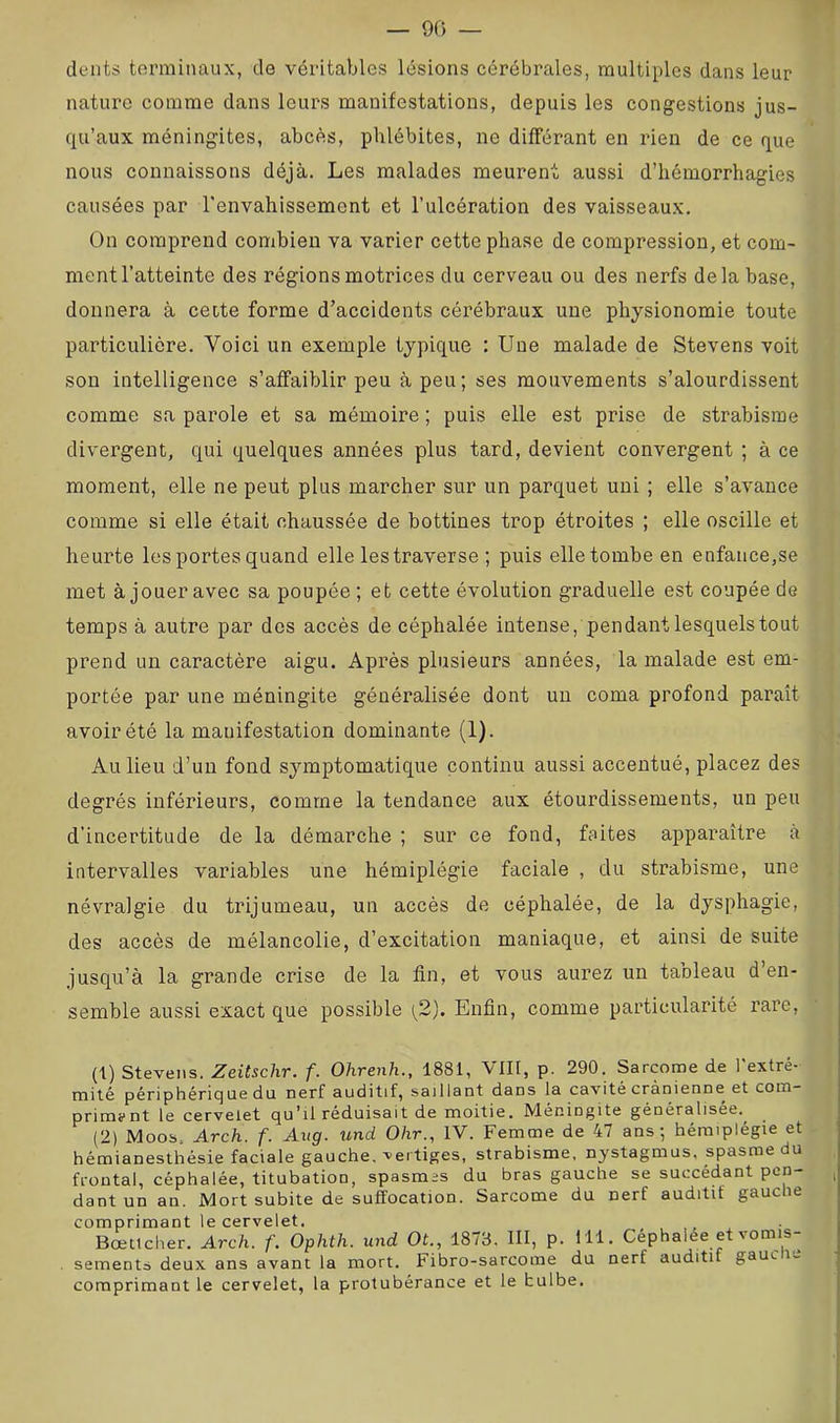 — 90 — dents terminaux, de véritables lésions cérébrales, multiples dans leur nature comme dans leurs manifestations, depuis les congestions jus- qu’aux méningites, abcès, phlébites, ne différant en rien de ce que nous connaissons déjà. Les malades meurent aussi d’hémorrhagies causées par l'envahissement et l’ulcération des vaisseaux. On comprend combien va varier cette phase de compression, et com- ment l’atteinte des régions motrices du cerveau ou des nerfs delà base, donnera à cette forme d’accidents cérébraux une physionomie toute particulière. Voici un exemple typique : Une malade de Stevens voit sou intelligence s’affaiblir peu à peu; ses mouvements s’alourdissent comme sa parole et sa mémoire ; puis elle est prise de strabisme divergent, qui quelques années plus tard, devient convergent ; à ce moment, elle ne peut plus marcher sur un parquet uni ; elle s’avance comme si elle était chaussée de bottines trop étroites ; elle oscille et heurte les portes quand elle les traverse ; puis elle tombe en enfance,se met à jouer avec sa poupée ; et cette évolution graduelle est coupée de temps à autre par dos accès de céphalée intense, pendant lesquels tout prend un caractère aigu. Après plusieurs années, la malade est em- portée par une méningite généralisée dont un coma profond paraît avoir été la manifestation dominante (1). Au lieu d’un fond sj^mptomatique continu aussi accentué, placez des degrés inférieurs, comme la tendance aux étourdissements, un peu d’incertitude de la démarche ; sur ce fond, faites apparaître à intervalles variables une hémiplégie faciale , du strabisme, une névralgie du trijumeau, un accès de céphalée, de la dysphagie, des accès de mélancolie, d’excitation maniaque, et ainsi de suite jusqu’à la grande crise de la fin, et vous aurez un tableau d’en- semble aussi exact que possible [2). Enfin, comme particularité rare. (1) Stevens. Zeitschr. f. Ohrenh., 1881, VIII, p. 290. Sarcome de l'extré- mité périphériqlie du nerf auditif, saillant dans la cavité crânienne et com- primant le cervelet qu’il réduisait de moitié. Méningite généralisée.^ (2) Moos. Arch. f. Aug. und Ohr., IV. Femme de 47 ans; hémiplégie et hémianesthésie faciale gauche, vertiges, strabisme, nystagmus, spasme du frontal, céphalée, titubation, spasmes du bras gauche se succédant pen- dant un an. Mort subite de suffocation. Sarcome du nerf auditif gauche comprimant le cervelet. Bœtlcher. Arch. f. Ophth. und Ot., 1873. III, p. 111. Céphalée et vomis- sements deux ans avant la mort. Fibro-sarcome du nerf auditif gauc le comprimant le cervelet, la protubérance et le bulbe.