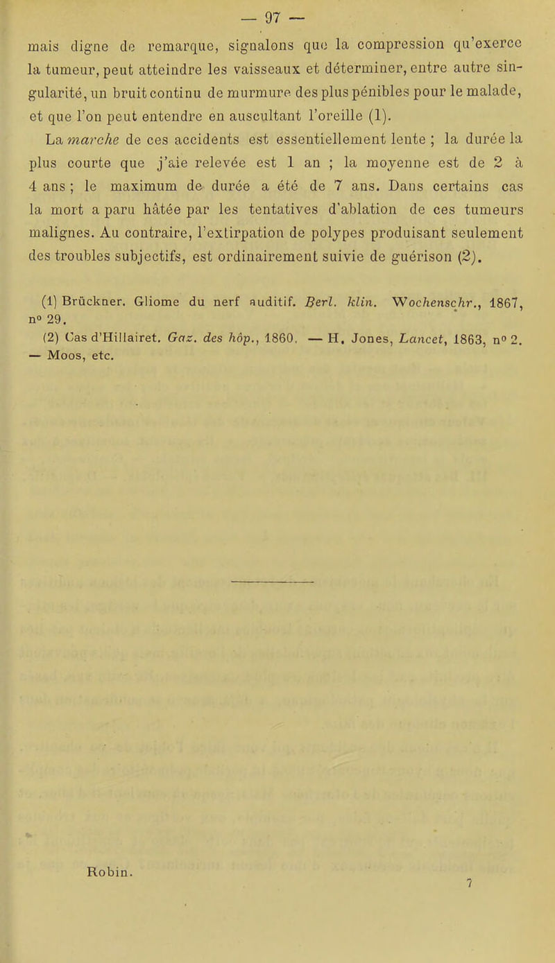 mais digne de remarque, signalons que la compression qu’exerce la tumeur, peut atteindre les vaisseaux et déterminer, entre autre sin- gularité, un bruit continu de murmure des plus pénibles pour le malade, et que l’on peut entendre en auscultant l’oreille (1). La marche de ces accidents est essentiellement lente ; la durée la plus courte que j’aie relevée est 1 an ; la moyenne est de 2 à 4 ans ; le maximum de durée a été de 7 ans. Dans certains cas la mort a paru hâtée par les tentatives d’ablation de ces tumeurs malignes. Au contraire, l’extirpation de polypes produisant seulement des troubles subjectifs, est ordinairement suivie de guérison (2). (1] Brûckner. Gliome du nerf auditif. Berl. klin. Wochenschr., 1867, n°29. (2) Cas d’Hillairet. Gaz. des hôp., 1860. — H. Jones, Lancet, 1863, n*» 2. — Moos, etc. Robin. ?