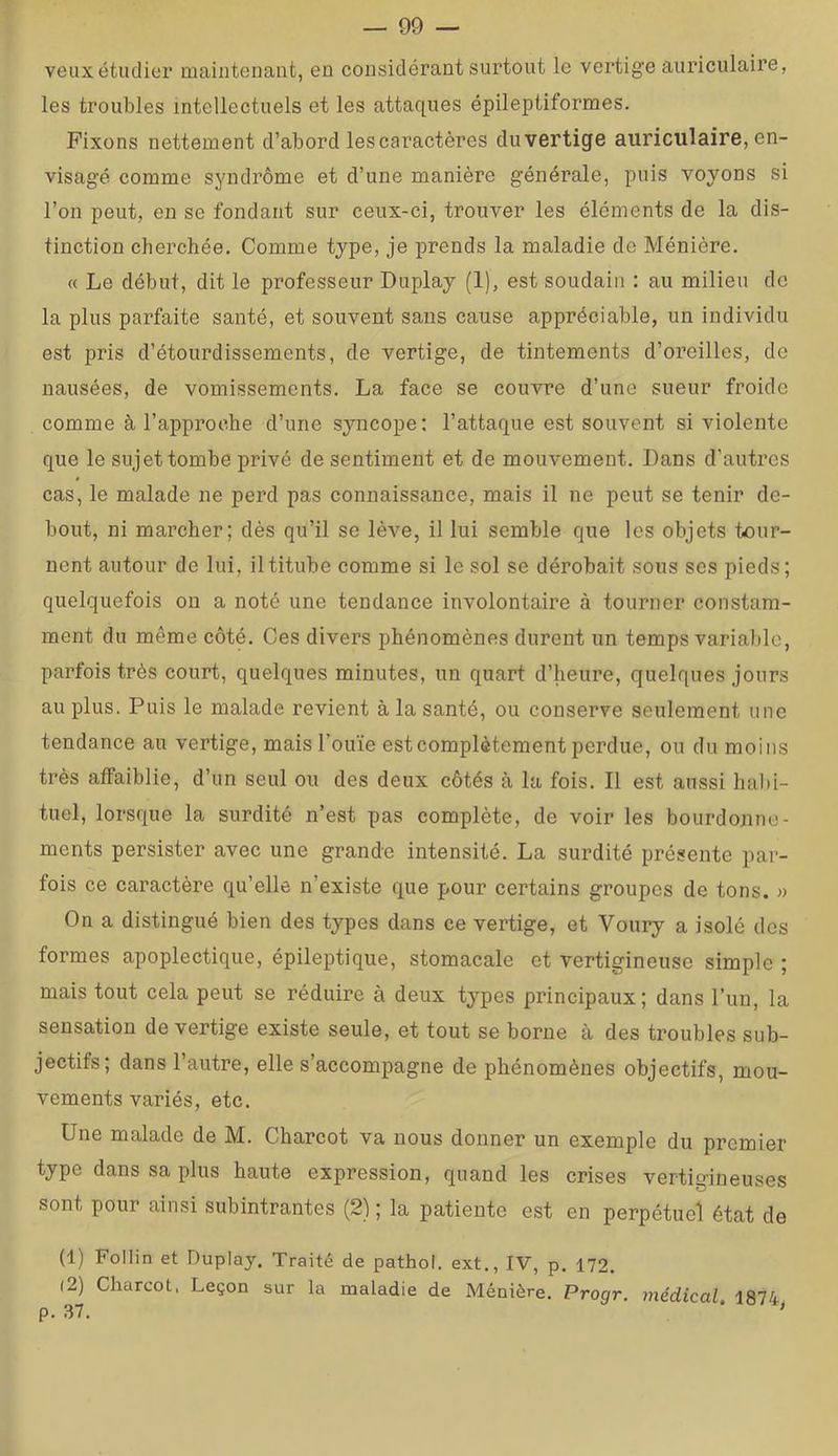 veuxétudier maintenant, en considérant surtout le vertige auriculaire, les troubles intellectuels et les attaques épileptiformes. Fixons nettement d’abord les caractères duvertige auriculaire, en- visagé comme syndrome et d’une manière générale, puis voyons si l’on peut, en se fondant sur ceux-ci, trouver les éléments de la dis- tinction cherchée. Comme type, je prends la maladie de Ménière. « Le début, dit le professeur Duplay (1), est soudain : au milieu de la plus parfaite santé, et souvent sans cause appréciable, un individu est pris d’étourdissements, de vertige, de tintements d’oreilles, de nausées, de vomissements. La face se couvre d’une sueur froide comme à l’approche d’une syncope: l’attaque est souvent si violente que le sujet tombe privé de sentiment et de mouvement. Dans d’autres cas, le malade ne perd pas connaissance, mais il ne peut se tenir de- bout, ni marcher; dès qu’il se lève, il lui semble que les objets tour- nent autour de lui, il titube comme si le sol se dérobait sous ses pieds; quelquefois ou a noté une tendance involontaire à tourner constam- ment du même côté. Ces divers phénomènes durent un temps variable, parfois très court, quelques minutes, un quart d’heure, quelques jours au plus. Puis le malade revient à la santé, ou conserve seulement une tendance au vertige, mais l’ouïe est complètement perdue, ou du moins très affaiblie, d’un seul ou des deux côtés à la fois. Il est aussi habi- tuel, lorsque la surdité n’est pas complète, de voir les bourdonne- ments persister avec une grande intensité. La surdité présente par- fois ce caractère qu’elle n’existe que pour certains groupes de tons. » On a distingué bien des types dans ce vertige, et Voury a isolé dos formes apoplectique, épileptique, stomacale et vertigineuse simple ; mais tout cela peut se réduire à deux types principaux; dans l’un, la sensation de vertige existe seule, et tout se borne à des troubles sub- jectifs; dans l’autre, elle s’accompagne de phénomènes objectifs, mou- vements variés, etc. Une malade de M. Charcot va nous donner un exemple du premier type dans sa plus haute expression, quand les crises vertigineuses sont pour ainsi subintrantes (2) ; la patiente est en perpétuel état de (1) FoIIin et Duplay. Traité de pathol. ext., IV, p, 172. (2) Charcot, Leçon sur la maladie de Ménière. Progr. médical. 1874 r\ Q7 ^
