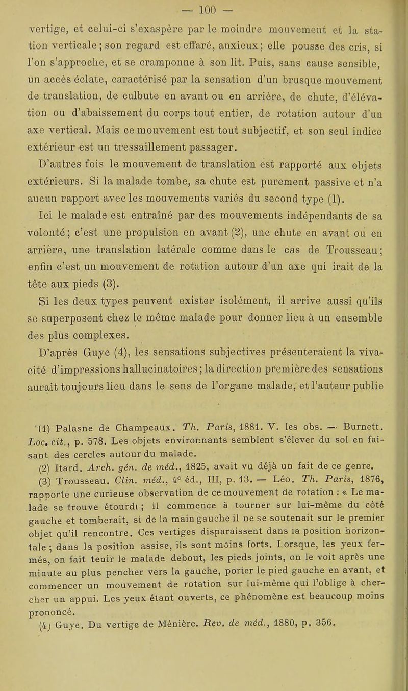 vertige, et celui-ci s’exaspère par le moiuclrc mouvement et la sta- tion verticale; son regard est effaré, anxieux; elle pousse des cris, si l’on s’approche, et se cramponne à son lit. Puis, sans cause sensible, un accès éclate, caractérisé par la sensation d’un brusque mouvement de translation, de culbute en avant ou eu arrière, de chute, d’éléva- tion ou d’abaissement du corps tout entier, de l’otation autour d’un axe vertical. Mais ce mouvement est tout subjectif, et son seul indice extérieur est un tressaillement passager. D’autres fois le mouvement de translation est rapporté aux objets extérieurs. Si la malade tombe, sa chute est purement passive et n’a aucun rapport avec les mouvements variés du second type (1). Ici le malade est entraîné par des mouvements indépendants de sa volonté; c’est une propulsion en avant (2), une chute en ava,nt ou en arrière, une translation latérale comme dans le cas de Trousseau; enfin c’est un mouvement de rotation autour d’un axe qui irait de la tête aux pieds (3). Si les deux types peuvent exister isolément, il arrive aussi qu’ils se superposent chez le même malade pour donner lieu à un ensemble des plus complexes. D’après Guye (4), les sensations subjectives présenteraient la viva- cité d’impressions hallucinatoires ; la direction première des sensations aurait toujours lieu dans le sens de Torgane malade, et l’auteur publie '(1) Palasne de Champeaux. Th. Paris, 1881. V. les obs. — Burnett, Loc, cit., p. 578. Les objets environnants semblent s’élever du sol en fai- sant des cercles autour du malade. (2) Itard. Arch. gén. de méd., 1825, avait vu déjà un fait de ce genre. (3) Trousseau. Clin, méd., 4® éd., III, p. 13.— Léo, Th. Paris, 1876, rapporte une curieuse observation de ce mouvement de rotation : « Le ma- lade se trouve étourdi ; il commence à tourner sur lui-même du côté gauche et tomberait, si de la main gauche il ne se soutenait sur le premier objet qu’il rencontre. Ces vertiges disparaissent dans la position horizon- tale ; dans la position assise, ils sont moins forts. Lorsque, les yeux fer- més, on fait tenir le malade debout, les pieds joints, on le voit après une minute au plus pencher vers la gauche, porter le pied gauche en avant, et commencer un mouvement de rotation sur lui-mème qui l’oblige à cher- cher un appui. Les yeux étant ouverts, ce phénomène est beaucoup moins prononcé. ^4j Guye. Du vertige de Ménière. Rev, de méd., 1880, p. 356,