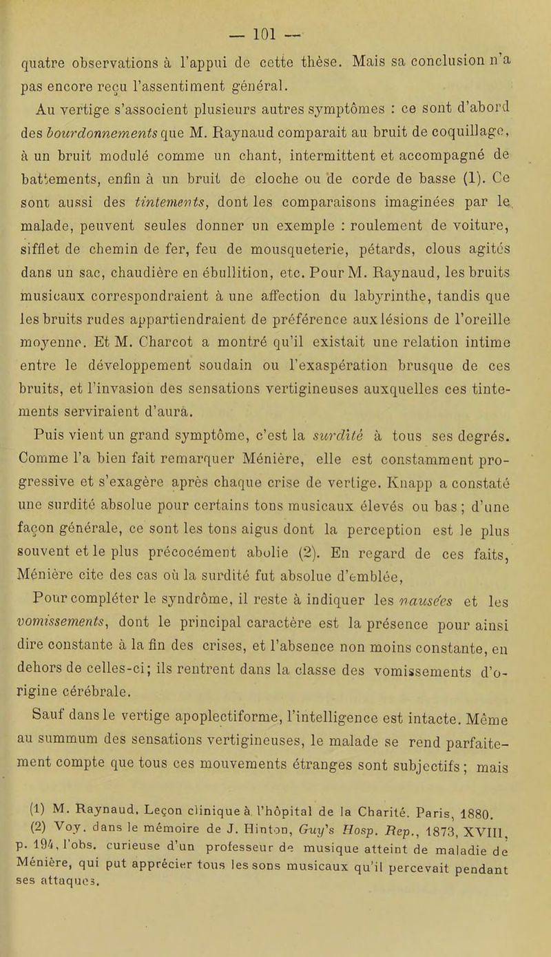quatre observations à l’appui de cette thèse. Mais sa conclusion n’a pas encore reçu l’assentiment général. Au vertige s’associent plusieurs autres symptômes : ce sont d’abord des bourdonnements c[w.& M. Raynaud comparait au bruit de coquillage, à un bruit modulé comme un chant, intermittent et accompagné de battements, enfin à un bruit de cloche ou 'de corde de basse (1). Ce sont aussi des tintements, dont les comparaisons imaginées par le malade, peuvent seules donner un exemple : roulement de voiture, siffiet de chemin de fer, feu de mousqueterie, pétards, clous agites dans un sac, chaudière en ébullition, etc. PourM. Raynaud, les bruits musicaux correspondraient à une affection du labyrinthe, tandis que les bruits rudes appartiendraient de préférence aux lésions de l’oreille moyenne. Et M. Charcot a montré qu’il existait une relation intime entre le développement soudain ou l’exaspération brusque de ces bruits, et l’invasion des sensations vertigineuses auxquelles ces tinte- ments serviraient d’aurà. Puis vient un grand symptôme, c’est la surdité à tous ses degrés. Comme l’a bien fait remarquer Ménière, elle est constamment pro- gressive et s’exagère après chaque crise de vertige. Knapp a constaté une surdité absolue pour certains tons musicaux élevés ou bas ; d’une façon générale, ce sont les tons aigus dont la perception est le plus souvent et le plus précocément abolie (2). En regard de ces faits, Ménière cite des cas où la surdité fut absolue d’emblée, Pour compléter le syndrôme, il reste à indiquer les nausées et les vomissements, dont le principal caractère est la présence pour ainsi dire constante à la fin des crises, et l’absence non moins constante, en dehors de celles-ci; ils rentrent dans la classe des vomissements d’o- rigine cérébrale. Sauf dans le vertige apoplectiforme, l’intelligence est intacte. Même au summum des sensations vertigineuses, le malade se rend parfaite- ment compte que tous ces mouvements étranges sont subjectifs ; mais (1) M. Raynaud, Leçon clinique à l’hôpital de la Charité. Paris, 1880. (2) Voy. dans le mémoire de J. Ilinton, Guy's Hosp. Rep., 1873, XVIIl. p. 194, lobs, curieuse d’un professeur de musique atteint de maladie de Ménière, qui put apprécier tous les sons musicaux qu’il percevait pendant ses attaques.