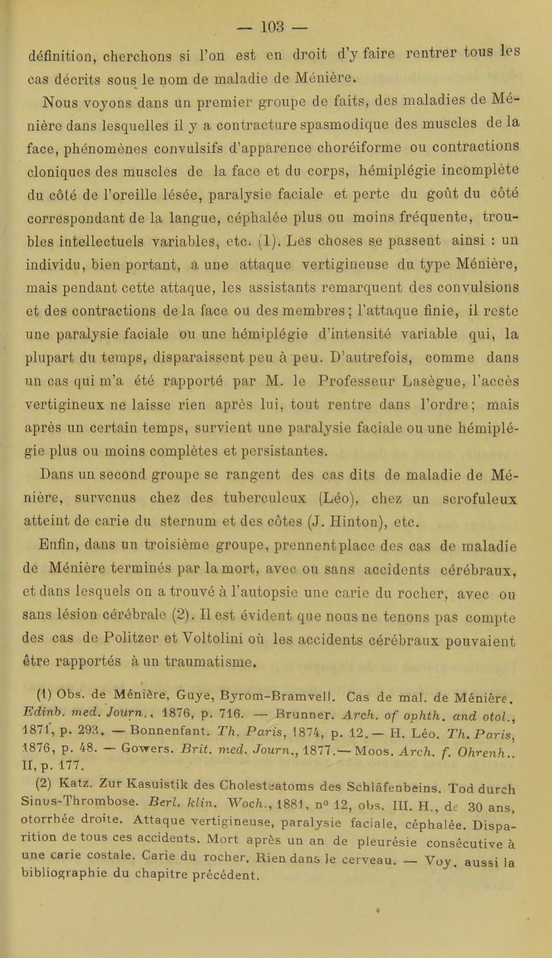 définition, cherchons si l’on est en droit d’y faire rentrer tous les cas décrits sous le nom de maladie de Ménière. Nous voyons dans un premier groupe de faits, des maladies de Mé- nière dans lesquelles il y a contracture spasmodique des muscles de la face, phénomènes convulsifs d’apparence choréiforme ou contractions cloniques des muscles de la face et du corps, hémiplégie incomplète du côté de l’oreille lésée, paralysie faciale et perte du goût du côté correspondant de la langue, céphalée plus ou moins fréquente, trou- bles intellectuels variables, etc. (1). Les choses s.e passent ainsi : un individu, bien portant, a une attaque vertigineuse du type Ménière, mais pendant cette attaque, les assistants remarquent des convulsions et des contractions delà face ou des membres ; l’attaque finie, il reste une paralysie faciale ou une hémiplégie d’intensité variable qui, la plupart du temps, disparaissent peu à peu. D’autrefois, comme dans un cas qui m’a été rapporté par M. le Professeur Lasègue, l’accès vertigineux ne laisse rien après lui, tout rentre dans l’ordre; mais après un certain temps, survient une paralysie faciale ou une hémiplé- gie plus ou moins complètes et persistantes. Dans un second groupe se rangent des cas dits de maladie de Mé- nière, survenus chez des tuberculeux (Léo), chez un scrofuleux atteint de carie du sternum et des côtes (J. Hinton), etc. Enfin, dans un troisième groupe, prennentplace des cas de maladie de Ménière terminés par la mort, avec ou sans accidents cérébraux, et dans lesquels on a trouvé à l’autopsie une carie du rocher, avec ou sans lésion cérébrale (2). Il est évident que nous ne tenons pas compte des cas de Politzer et Voltolini où les accidents cérébraux pouvaient être rapportés à un traumatisme. t (1) Obs. de Ménière, Guye, Byrom-Bramvell. Cas de mal. de Ménière. Edinh. med. Journ., 1876, p. 716. — Brunner. Arch. of ophth. and otol., 1871', p. 29B. — Bonnenfant. Th. Paris, 1874, p. 12.— H. Léo. Th. Paris, 1876, p. 48. — Gowers. Prit. med. Journ., 1877.—Moos. Arch. f. Ohrenh II, p. 177. (2) Katz. Zur Kasuistik des Cholesteatoms des Schlâfenbeins. Tod durch Sinus-Thrombose. Berl. klin. Woch., 1881, n° 12, obs. III. H., de 30 ans, otorrhée droite. Attaque vertigineuse, paralysie faciale, céphalée. Dispa- rition de tous ces accidents. Mort après un an de pleurésie consécutive à une carie costale. Carie du rocher. Rien dans le cerveau. — Voy. aussi la bibliographie du chapitre précédent. 4