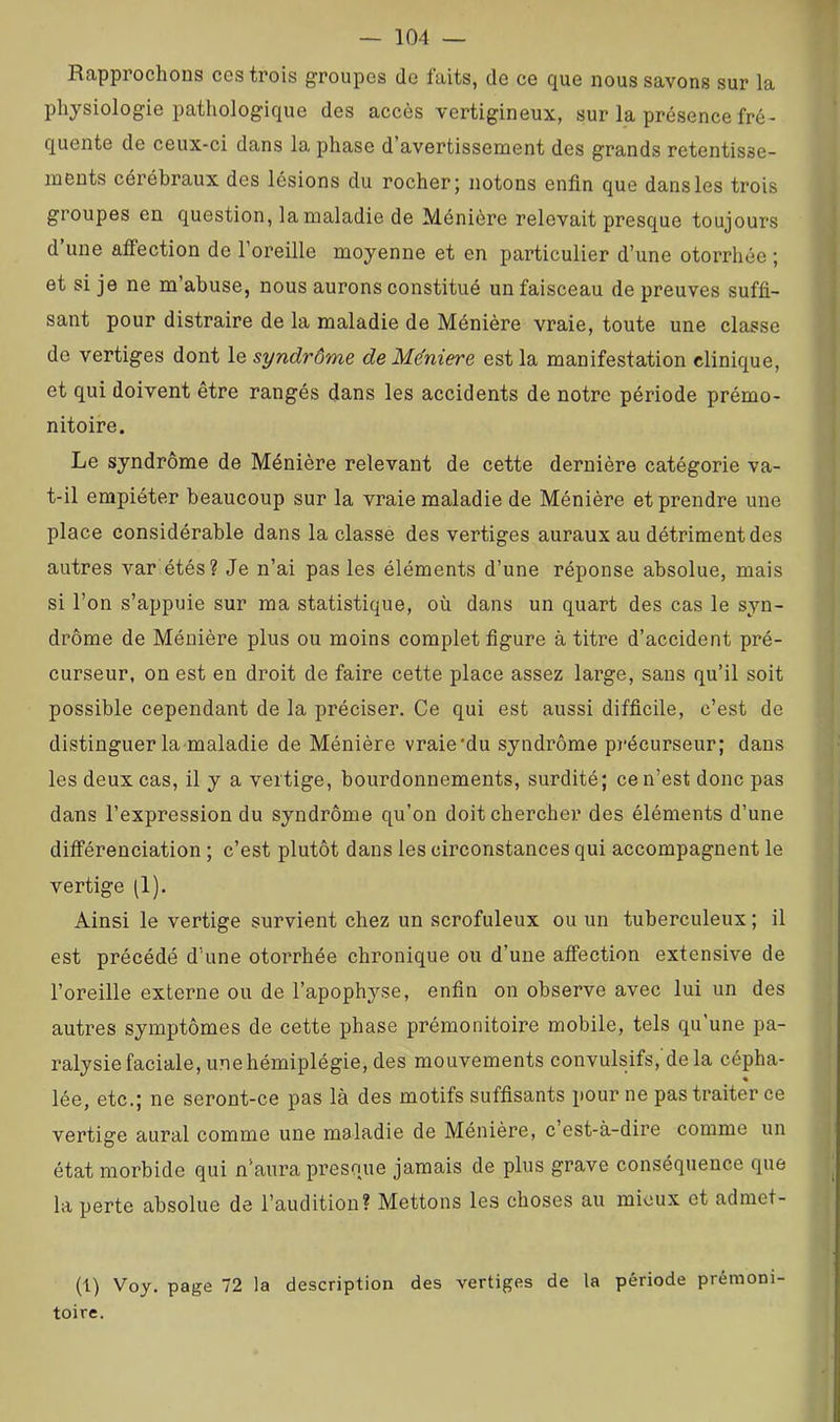 Rapprochons ccs trois groupes do faits, de ce que nous savons sur la physiologie pathologique des accès vertigineux, sur la présence fré- quente de ceux-ci dans la phase d avertissement des grands retentisse- ments cérébraux des lésions du rocher; notons enfin que dans les trois groupes en question, la maladie de Ménière relevait presque toujours d’une affection de l’oreille moyenne et en particulier d’une otorrhée ; et si je ne m’abuse, nous aurons constitué un faisceau de preuves suffi- sant pour distraire de la maladie de Ménière vraie, toute une classe de vertiges dont le syndrôme de Mëniere est la manifestation clinique, et qui doivent être rangés dans les accidents de notre période prémo- nitoire. Le syndrôme de Ménière relevant de cette dernière catégorie va- t-il empiéter beaucoup sur la vraie maladie de Ménière et prendre une place considérable dans la classé des vertiges auraux au détriment des autres var étés? Je n’ai pas les éléments d’une réponse absolue, mais si l’on s’appuie sur ma statistique, où dans un quart des cas le syn- drôme de Ménière plus ou moins complet figure à titre d’accident pré- curseur, on est en droit de faire cette place assez large, sans qu’il soit possible cependant de la préciser. Ce qui est aussi difficile, c’est de distinguer la maladie de Ménière vraie'du syndrôme pi'écurseur; dans les deux cas, il y a vertige, bourdonnements, surdité; ce n’est donc pas dans l’expression du syndrôme qu’on doit chercher des éléments d’une différenciation ; c’est plutôt dans les circonstances qui accompagnent le vertige (1). Ainsi le vertige survient chez un scrofuleux ou un tuberculeux ; il est précédé d’une otorrhée chronique ou d’une affection extensive de l’oreille externe ou de l’apophyse, enfin on observe avec lui un des autres symptômes de cette phase prémonitoire mobile, tels qu’une pa- ralysie faciale, une hémiplégie, des mouvements convulsifs, dela cépha- « lée, etc.; ne seront-ce pas là des motifs suffisants pour ne pas traiter ce vertige aurai comme une maladie de Ménière, c est-à-dire comme un état morbide qui n’aura presque jamais de plus grave conséquence que la perte absolue de l’audition? Mettons les choses au mieux et adraet- (1) Voy. page 72 la description des vertiges de la période prémoni- toire.