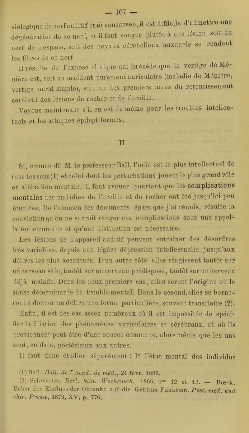 siologique du nerf auditif était conservée, il est difficile d’admettre une dégéuération de ce nerf, et il faut songer plutôt à une lésion soit du nerf de l’espace, soit des noyaux cérébelleux auxquels se rendent les fibres de ce nerf. 11 résulte de l’exposé clinique qui [précède que le vertige de Mé- nière est, soit un accident purement auriculaire (maladie de Monière, vertige aurai simple), soit un des premiers actes du retentissement cérébral des lésions du rocher et de l’oreille. Voyous maintenant s’il en est de même pour les troubles intellec- tuels et les attaques épileptiformes. II Si, comme dit M. le professeur Bail, l’ouïe est le plus intellectuel de tous lessens(l) et celui dont les perturbations jouent le plus grand rôle en aliénation mentale, il faut avouer pourtant que les complications mentales des maladies de l’oreille et du rocher ont été jusqu’ici peu étudiées. De l’examen des documents épars que j’ai réunis, résulte la conviction qu’on ne saurait ranger ces complications sous une appel- lation commune et qu’une distinction est nécessaire. Les lésions de l’appareil auditif peuvent entraîner des désordres très variables, depuis une légère dépression intellectuelle, jusqu’aux délires les plus accentués. D’un autre côté elles réagissent tantôt sur uii cerveau sain, tantôt sur un cerveau prédisposé, tantôt sur un cerveau déjà malade. Dans les deux premiers cas, elles seront l’origine ou la cause déterminante du trouble mental. Dans le second,elles se borne- ront à donner au délire une forme particulière, souvent transitoire (2). Enfin, il est des cas assez nombreux où il est impossible de spéci- fier la filiation des phénomènes auriculaires et cérébraux, et où ils proviennent peut-être d’une source commune, alors même que les uns sont, en date, postérieurs aux autres. Il faut donc étudier séparément : 1° l’état mental des individus (1) Ball. Bull, de VAcad, deméd., 21 févr. 1882. (2) Schwartze. Berl. klin. Wochensch., 1866, n»s 12 et 13. — Bœck. Ueber den Einflubs der Ohrenkr, auf die Gehirns Funktion. Pest. med, und chir. Presse, 1879, XV, p. 776.