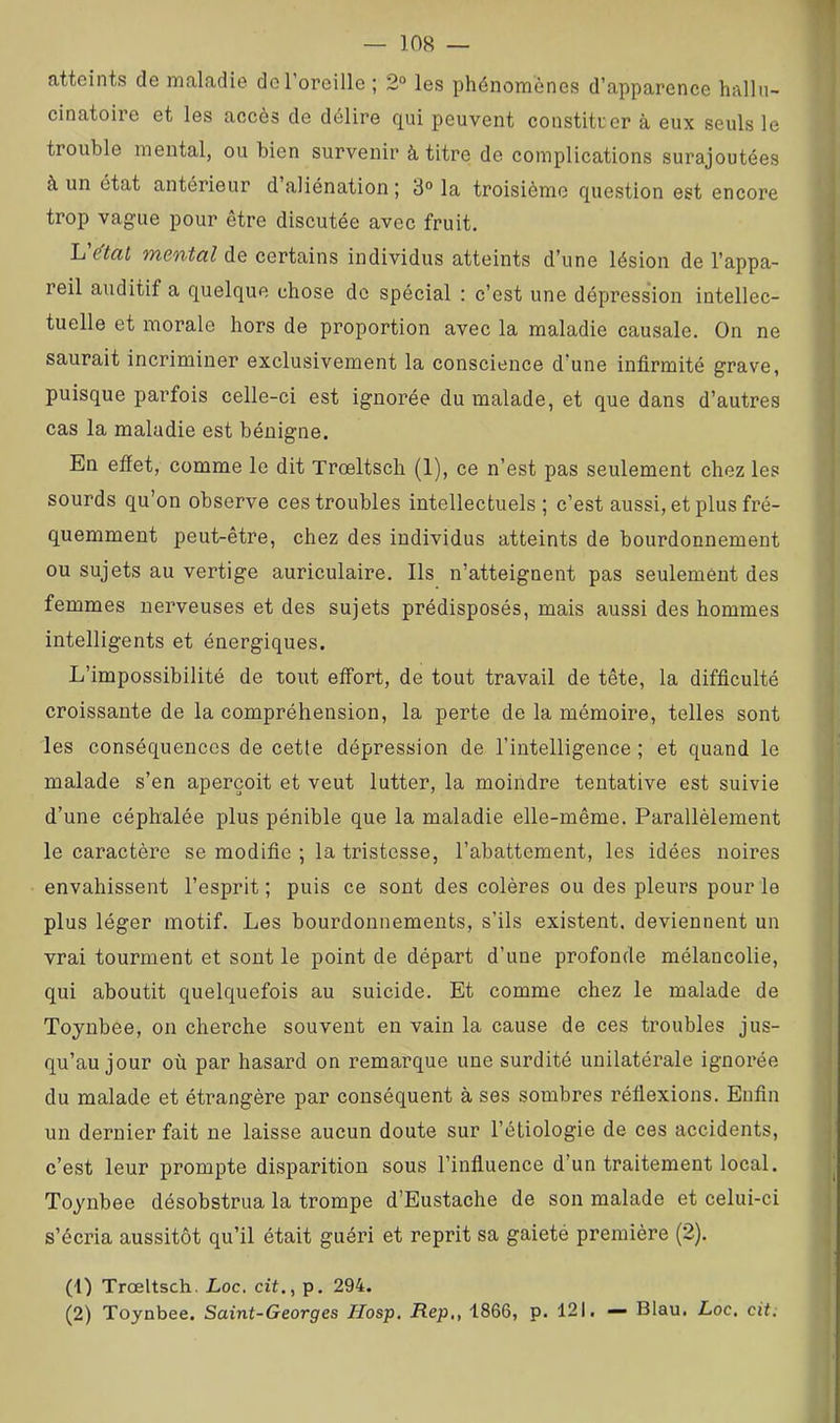 atteints de maladie do l’oreille ; 2“ les phénomènes d’apparence hallu- cinatoire et les accès de délire qui peuvent constituer à eux seuls le trouble mental, ou bien survenir à titre de complications surajoutées à un état antérieur d aliénation ; 3° la troisième question est encore trop vague pour être discutée avec fruit. mental de certains individus atteints d’une lésion de l’appa- reil auditif a quelque chose de spécial : c’est une dépression intellec- tuelle et morale hors de proportion avec la maladie causale. On ne saurait incriminer exclusivement la conscience d’une infirmité grave, puisque parfois celle-ci est ignorée du malade, et que dans d’autres cas la maladie est bénigne. En efîet, comme le dit Trœltsch (1), ce n’est pas seulement chez les sourds qu’on observe ces troubles intellectuels; c’est aussi, et plus fré- quemment peut-être, chez des individus atteints de bourdonnement ou sujets au vertige auriculaire. Ils n’atteignent pas seulement des femmes nerveuses et des sujets prédisposés, mais aussi des hommes intelligents et énergiques. L’impossibilité de tout etîort, de tout travail de tête, la difficulté croissante de la compréhension, la perte de la mémoire, telles sont les conséquences de cette dépression de l’intelligence ; et quand le malade s’en aperçoit et veut lutter, la moindre tentative est suivie d’une céphalée plus pénible que la maladie elle-même. Parallèlement le caractère se modifie ; la tristesse, l’abattement, les idées noii’es envahissent l’esprit ; puis ce sont des colères ou des pleurs pour le plus léger motif. Les bourdonnements, s’ils existent, deviennent un vrai tourment et sont le point de départ d’une profonde mélancolie, qui aboutit quelquefois au suicide. Et comme chez le malade de Toyubee, on cherche souvent en vain la cause de ces troubles jus- qu’au jour où par hasard on remarque une surdité unilatérale ignorée du malade et étrangère par conséquent à ses sombres réflexions. Enfin un dernier fait ne laisse aucun doute sur l’étiologie de ces accidents, c’est leur prompte disparition sous l’influence d’un traitement local. Toyubee désobstrua la trompe d’Eustache de son malade et celui-ci s’écria aussitôt qu’il était guéri et reprit sa gaieté première (2). (1) Trœltsch. Loc. cit., p. 294. (2) Toynbee. Saint-Georges Hosp, Rep,, 1866, p. 121, — Blau. Loc, cit: