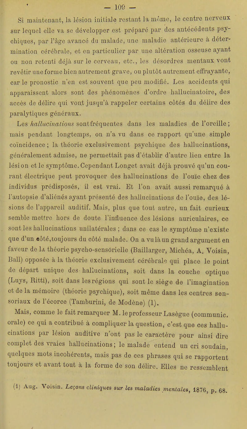 Si mainteuant, la lésion initiale restant la meme, le centre nerveux sur lequel elle va se développer est préparé par des antécédents psy- chiques, par l’âge avancé du malade, une maladie antérieure à déter- mination cérébrale, et eu particulier par une altération osseuse ayant ou non retenti déjà sur le cerveau, etc., les désordres mentaux vont revêtir une forme bien autrement grave, ou plutôt autrement effrayante, car le pronostic n’en est souvent que peu modifié. Les accidents qui apparaissent alors sont des phénomènes d’ordre hallucinatoire, des accès de délire qui vont jusqu’à rappeler certains côtés du délire des paralytiques généraux. Lessontfréquentes dans les maladies de l’oreille; mais pendant longtemps, on n’a vu dans ce rapport qu’une simple coïncidence ; la théorie exclusivement psychique des hallucinations, généralement admise, ne permettait pas d’établir d’autre lien entre la lésion et le symptôme.Cependant Longet avait déjà prouvé qu’un cou- rant électrique peut provoquer des hallucinations de l’ouïe chez des individus prédisposés, il est vrai. Et l’on avait aussi remarqué à l’autopsie d’aliénés ayant présenté des hallucinations de l’ouïe, des lé- sions de l’appareil auditif. Mais, plus que tout autre, un fait curieux semble mettre hors de doute l’influence des lésions auriculaires, ce sont les hallucinations unilatérales ; dans ce cas le symptôme n’existe que d’un coté, toujours du côté malade. On a vu là un grand argument eii faveur de la théorie psycho-sensôrielle (Baillarger, Michéa, A. Voisin, Bail) opposée à la théorie exclusivement cérébrale qui place le point de départ unique des hallucinations, soit dans la couche optique (Luys, Ritti), soit dans les régions qui sont le siège de l’imagination et de la mémoire (théorie psychique), soit même dans les centres sen- soriaux de l’écorce (Tamburini, de Modène) (1). Mais, comme le fait remarquer M. le professeur Lasègue (communie, orale) ce qui a contribué à compliquer la question, c’est que ces hallu- cinations par lésion auditive n’ont pas le caractère pour ainsi dire complet des vraies hallucinations ; le malade entend un cri soudain, quelques mots incohérents, mais pas de ces phrases qui se rapportent toujours et avant tout à la forme de son délire. Elles ne ressemblent