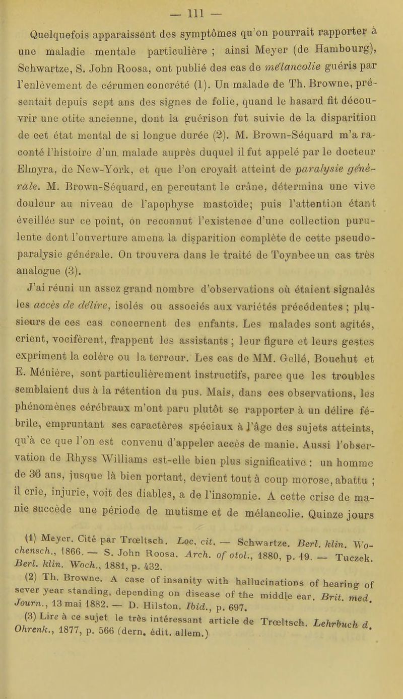 Quelquefois apparaissent des symptômes qu’on pourrait rapporter à une maladie mentale particulière ; ainsi Meyer (de Hambourg), Schwartze, S. John Roosa, ont publié des cas de mélancolie guéris par l’enlèvement de cérumen concrété (1). Un malade de Th. Browne, pré- sentait depuis sept ans des signes de folie, quand le hasard fit décou- vrir une otite ancienne, dont la guérison fut suivie de la disparition de oet état mental de si longue durée (2). M. Brown-Séquard m’a ra- conté l’histoire d’un, malade auprès duquel il fut appelé parle docteur Elmyra, de New-York, et que l’on croyait atteint de paralysie géné- rale. M. Brown-Séquard, en percutant le crâne, détermina une vive douleur au niveau de l’apophyse mastoïde; puis l’attention étant éveillée sur ce point, on reconnut l’existence d’une collection puru- lente dont l’ouverture amena la disparition complète de cette pseudo- paralysie générale. On trouvera dans le traité de Toynbeeun cas très analogue (3). J’ai réuni un assez grand nombre d’observations où étaient signalés les accès de délire, isolés ou associés aux variétés précédentes ; plu- sieurs de ces cas concernent des enfants. Les malades sont agités, crient, vocifèrent, frappent les assistants j leur figure et leurs gestes expriment la colère ou la terreur. Les cas de MM. Gellé, Bouchut et E. Ménière, sont particulièrement instructifs, parce que les troubles semblaient dus à la rétention du pus. Mais, dans ces observations, les phénomènes cérébraux m’ont paru plutôt se rapporter à un délire fé- brile, empruntant ses caractères spéciaux à J’âge des sujets atteints, qu à ce que 1 on est convenu d’appeler accès de manie, Au.ssi l’obser- vation de Rhyss Williams est-elle bien plus significative : un homme de 36 ans, jusque là bien portant, devient tout à coup morose, abattu ; il crie, injurie, voit des diables, a de l’insomnie. A cette crise de ma- nie succède une période de mutisme et de mélancolie. Quinze jours (1) Meyer. Cité par Trœltsch. Loc, cit. — Schwartze. Berl. Min. Wo- chensch., 1866.— S. John Roosa. Arch. of otol., 1880, p. 19. — Tuczek Berl. klin. Woch., 1881, p. 432. (2) Th. Browne. A case of insanity with hallucinations of hearinff of sever year standing, depending on disease of the middle ear. Brit. med Journ., 13 mai 1882. — D. Hilston. Ibid., p. 697. (3) Lire à ce sujet le très intéressant article de Trœltsch. Lehrbuch d Ohrenk., 1877, p, 566 (dern. édit, allem.)