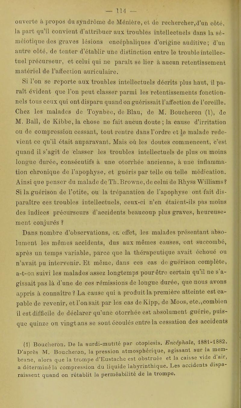 ouverte à propos du syndrome de Ménière, et de rechercher,d’un côté, la part qu’il convient d’attribuer aux troubles intellectuels dans la sé- méiotique des graves lésions encéphaliques d’origine auditive ; d’un autre côté, de tenter d’établir une distinction entre le trouble intellec- tuel précurseur, et celui qui ne paraît se lier à aucun retentissement matériel de l’alïection auriculaire. Si l’on se reporte aux troubles intellectuels décrits plus haut, il pa- raît évident que l’on peut classer parmi les retentissements fonction- nels tous ceux qui ont disparu quand on guérissait l’affection de l’oreille. Chez les malades de Toynbee, de Blau, de M. Boucheron (1), de M. Bail, de Kibbe, la chose ne fait aucun doute ; la cause d’irritation ou de compression cessant, tout rentre dans l’ordre et le malade rede- vient ce qu’il était auparavant. Mais où les doutes commencent, c’est quand il s’agit de classer les troubles intellectuels de plus ou moins longue durée, consécutifs à une otorrhée ancienne, à une inflamma- tion chronique de l’apophyse, et guéris par telle ou telle médication. Ainsi que penser du malade de Th.Browne,deceluide Rhyss Williams? Si la guérison de l’otite, ou la trépanation de l’apophyse ont fait dis- paraître ces troubles intellectuels, ceux-ci n’en étaient-ils pas moins des indices précurseurs d’accidents beaucoup plus graves, heureuse- ment conjurés ? Dans nombre d’observations, en effet, les malades présentant abso- lument les mêmes accidents, dus aux mêmes causes, ont succombé, après un temps variable, parce que la thérapeutique avait échoué ou n’avait pu intervenir. Et même, dans ces cas de guérison complète, a-t-on suivi les malades assez longtemps pour être certain qu’il ne s’a- gissait pas là d’une de ces rémissions de longue durée, que nous avons appris à connaître ? La cause qui a produit la première atteinte est ca- pable de revenir, et l’on sait par les cas deKipp, de Moos, etc.,combien il estdifflcile de déclarer qu’une otorrhée est absolument guérie, puis- que quinze ou vingt ans se sont écoulés entre la cessation des accidents (1) Boucheron. De la surdi-mutité par otopiesis. Encéphale, 1881-1882. D’après M. Boucheron, la pression atmosphérique, agissant sur la mem- brane, alors que la trompe d’Eustaclie est obstruée et la caisse vide d’air, a déterminé la compression du liquide labyrinthique. Les accidents dispa raissent quand on rétablit la perméabilité de la trompe.