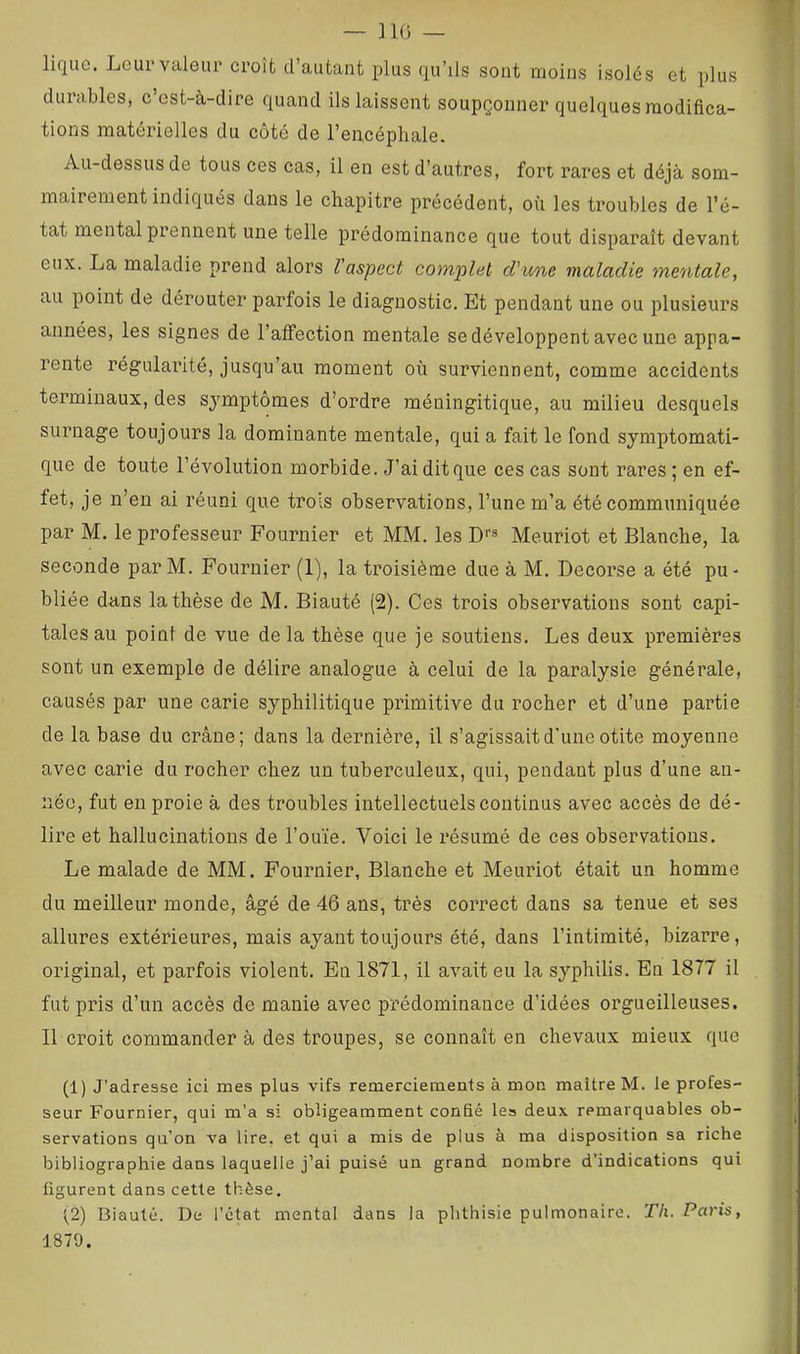 — ]1(3 — lique. Leur valeur croît d’autant plus qu’ils sont moins isolés et plus durables, c’ost-à-dire quand ils laissent soupçonner quelques modifica- tions matérielles du côté de l’encéphale. Au-dessus de tous ces cas, il en est d’autres, fort rares et déjà som- mairement indiqués dans le chapitre précédent, où les troubles de l’é- tat mental prennent une telle prédominance que tout disparaît devant eux. La maladie prend alors l’aspect complet d’une maladie mentale, au point de dérouter parfois le diagnostic. Et pendant une ou plusieurs années, les signes de l’affection mentale se développent avec une appa- rente régularité, jusqu’au moment où surviennent, comme accidents terminaux, des symptômes d’ordre méningitique, au milieu desquels surnage toujours la dominante mentale, qui a fait le fond symptomati- que de toute l’évolution morbide. J’ai dit que ces cas sont rares ; en ef- fet, je n’en ai réuni que trois observations, l’une m’a été communiquée par M. le professeur Fournier et MM. les Df» Meuriot et Blanche, la seconde par M. Fournier (1), la troisième due à M. Decorse a été pu- bliée dans la thèse de M. Biauté (2). Ces trois observations sont capi- tales au point de vue delà thèse que je soutiens. Les deux premières sont un exemple de délire analogue à celui de la paralysie générale, causés par une carie syphilitique primitive du rocher et d’une partie de la base du crâne; dans la dernière, il s’agissait d'une otite moyenne avec carie du rocher chez un tuberculeux, qui, pendant plus d’une an- née, fut en proie à des troubles intellectuels continus avec accès de dé- lire et hallucinations de l’ouïe. Voici le résumé de ces observations. Le malade de MM. Fournier, Blanche et Meuriot était un homme du meilleur monde, âgé de 46 ans, très correct dans sa tenue et ses allures extérieures, mais ayant toujours été, dans l’intimité, bizarre, original, et parfois violent. En 1871, il avait eu la syphilis. En 1877 il fut pris d’un accès de manie avec prédominance d’idées orgueilleuses. 11 croit commander à des troupes, se connaît en chevaux mieux que (1) J’adresse ici mes plus vifs remerciements à mon maître M. le profes- seur Fournier, qui m’a si obligeamment confié les deux remarquables ob- servations qu’on va lire, et qui a mis de plus à ma disposition sa riche bibliographie dans laquelle j’ai puisé un grand nombre d’indications qui figurent dans cette thèse. (2) Biauté. De l’état mental dans la phthisie pulmonaire. Th. Paris, 1879.