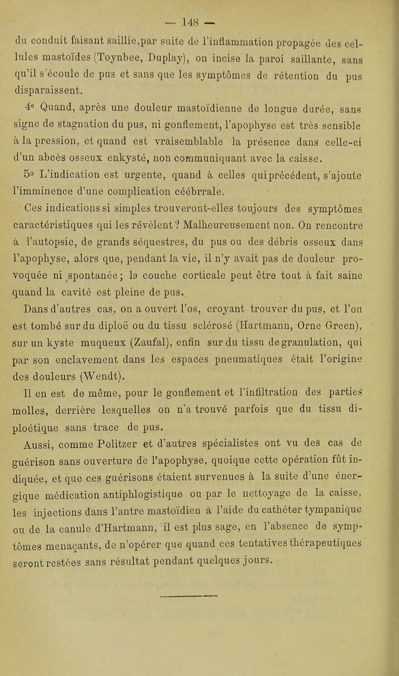 du conduit faisant saillie,par suite de l’inllamniation propagée des cel- lules mastoïdes (Toynbee, Duplay), on incise la paroi saillante, sans qu’il s’écoule de pus et sans que les symptômes de rétention du pus disparaissent. 4« Quand, après une douleur mastoïdienne de longue durée, sans signe de stagnation du pus, ni gonflement, l’apophyse est très sensible à la pression, et quand est vraisemblable la présence dans celle-ci d’un abcès osseux enkysté, non communiquant avec la caisse. 5o L’indication est urgente, quand à celles qui précédent, s’ajoute l’imminence d’une complication céébrrale. Ces indications si simples trouveront-elles toujours des symptômes caractéristiques qui les révèlent? Malheureusement non. On rencontre à l’autopsie, de grands séquestres, du pus ou des débris osseux dans l’apophyse, alors que, pendant la vie, il n’y avait pas de douleur pro- voquée ni spontanée; la couche corticale peut être tout à fait saine quand la cavité est pleine de pus. Dans d’autres cas, on a ouvert l’os, croyant trouver du pus, et l’on est tombé sur du diploë ou du tissu sclérosé (Hartmann, Orne Oreen), sur un kyste muqueux (Zaufal), enfin sur du tissu de granulation, qui par son enclavement dans les espaces pneumatiques était l’origine des douleurs (Wendt). Il en est de même, pour le gonflement et l’infiltration des partie;? molles, derrière lesquelles on n'a trouvé parfois que du tissu di- ploétique sans trace de pus. Aussi, comme Politzer et d’autres spécialistes ont vu des cas de guérison sans ouverture de l’apophyse, quoique cette opération fût in- diquée, et que ces guérisons étaient survenues à la suite d’une éner- gique médication antiphlogistique ou par le nettoyage de la caisse, les injections dans l’antre mastoïdien à l’aide du cathéter tympanique ou de la canule d’Hartmann, il est plus sage, en l’absence de symp- tômes menaçants, de n’opérer que quand ces tentatives thérapeutiques seront restées sans résultat pendant quelques jours.