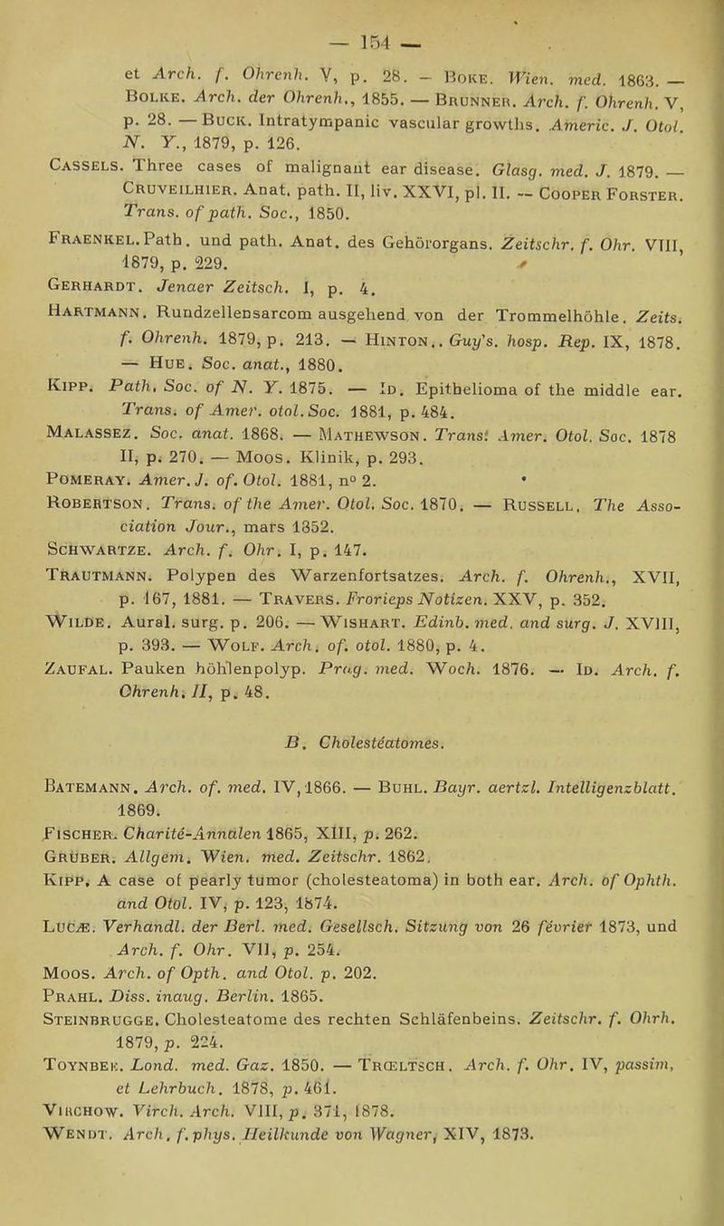 et Arch. (. Ohrenh. V, p. 28. - Boke. Wien. med. 1863.— Bolke. Arch. der Ohrenh,, 1855. — Brunneu. Arch. f. Ohrenh. V, P- 28. Buck, Intratyœpanic vascular growths. Americ. J. Otoi. N. Y., 1879, p. 126. CASSEES. Three cases of malignaut ear disease. Glasg. med. J. 1879. — Cruveilhier. Anat. path. II, liv, XXVI, pl. II. — Cooper Forster. Trans. of path. Soc., 1850. FRAENKEL.Path. und path. Anat. des Gehôrorgans. Zeitschr. f. Ohr. VIII, 1879, p. 229. Gerhardt. Jenaer Zeitsch, I, p. 4. Hartmann, Rundzellensarcom ausgehend von der Trommelhôhle. Zeits. f. Ohrenh. 1879, p. 213. — Hinton.. Guy’s. hosp, Rep, IX, 1878. — Hue. Soc. anat., 1880. Kipp. Path, Soc. of N. Y. 1875. — In. Epithelioma of the middle ear. Trans. of Amer. otol.Soc. 1881, p. 484. Malassez. Soc. anat. 1868. — Mathewson. Transi Amer. Otol. Soc. 1878 II, Pi 270. — Moos. Klinik, p. 293. Pomeray. Amer. J. of. Otol. 1881, n» 2. Robertson. Trans. of the Amer. Otol, Soc. 1810. — Russell, The Asso- ciation Jour., mars 1852. ScHWARTZE. Arch. f. Ohr. I, p. 147. Trautmann. Polypen des Warzenfortsatzes, Arch. f. Ohrenh., XVII, p. 167, 1881. — Travers. Frorieps Notizen. XXV, p. 352. Wilde. Aurai, surg. p. 206. —Wishart. Edinh.med. and surg. J. XVIII, p, 393. — Wolf. Arch. of. otol. 1880, p. 4. Zaufal. Pauken hôhlenpolyp. Prug. med. Woc/i. 1876. — Id. Arch. f. Ohrenhi II, p. 48. B. Cholestêatomes. Batemann. Arch. of. med. IV,1866. — Buhl. Bayr. aertzl. Intelligenzhlatt. 1869. Fischer^ Charitê-Annalen 1865, XIII, p. 262. Grüber. Allgem. Wien. med. Zeitschr. 1862, Kipp, A case of pearly tumor (cholesteatoma) in both ear. Arch. of Ophth. and Otol. IV,' p. 123, 1874. Lucæ. Verhandl. der Berl. med. Gesellsch. Sitzung von 26 février 1873, und Arch. f. Ohr. VH, p. 254. Moos. Arch. of Opth. and Otol. p. 202. Prahl. Diss. inaug. Berlin. 1865. Steinbrugge. Cholesteatome des rechten Schlâfenbeins. Zeitschr. f. Ohrh. 1879, p. 224. Toynbee. Lond. med. Gaz. 1850. — Trœltsch. Arch. f. Ohr. IV, passim, et Lehrbuch. 1878, p. 46l. Virchow. Virch. Arch. VIII, p. 371, 1878. Wenut. Arch, f.phys. Heilkunde von Wagner, XIV, 1873.
